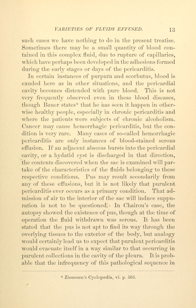 such cases we have nothing to do in the present treatise. Sometimes there may be a small quantity of blood con- tained in this complex fluid, due to rupture of capillaries, which have perhaps been developed in the adhesions formed during the early stages or days of the pericarditis. In certain instances of purpura and scorbutus, blood is exuded here as in other situations, and the pericardial cavity becomes distended with pure blood. This is not very frequently observed even in these blood diseases, though Bauer states* that he has seen it happen in other- wise healthy people, especially in chronic pericarditis and where the patients were subjects of chronic alcoholism. Cancer may cause hemorrhagic pericarditis, but the con- dition is very rare. Many cases of so-called hemorrhagic pericarditis are only instances of blood-stained serous effusion. If an adjacent abscess bursts into the pericardial cavity, or a hydatid cyst is discharged in that direction, the contents discovered when the sac is examined will par- take of the characteristics of the fluids belonging to these respective conditions. Pus may result secondarily from any of these effusions, but it is not likely that purulent pericarditis ever occurs as a primary condition. That ad- mission of air to the interior of the sac will induce suppu- ration is not to be questioned. ^ In Chairou's case, the autopsy showed the existence of pus, though at the time of operation the fluid withdrawn was serous. It has been stated that the pus is not apt to find its way through the overlying tissues to the exterior of the body, but analogy would certainly lead us to expect that purulent pericarditis would evacuate itself in a way similar to that occurring in purulent collections in the cavity of the pleura. It is prob- able that the infrequency of this pathological sequence in * Ziemssen's Cyclopaedia, vi. p. 563.