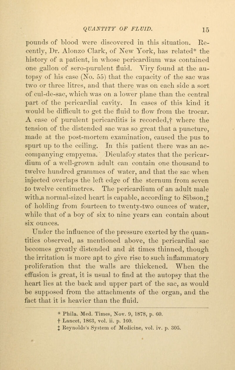 pounds of blood were discovered in this situation. Re- cently, Dr. Alonzo Clark, of ]New York, has related* the history- of a patient, in whose pericardium was contained one gallon of sero-purulent fluid. Viry found at the au- tops}' of his case (ISTo. 55) that the capacity of the sac was two or three litres, and that there was on each side a sort of cul-de-sac, which was on a lower plane than the central part of the pericardial cavity. In cases of this kind it would be difficult to get the fluid to flow from the trocar. A case of purulent pericarditis is recorded,t where the tension of the distended sac was so great that a puncture, made at the post-mortem examination, caused the pus to spurt up to the ceiling. In this patient there was an ac- companying empyema.' Dieulafoy states that the pericar- dium of a well-grown adult can contain one thousand to twelve hundred grammes of water, and that the sac when injected overlaps the left edge of the sternum from seven to twelve centimetres. The pericardium of an adult male with.a normal-sized heart is capable, according to Sibson,| of holding from fourteen to twenty-two ounces of water, while that of a boy of six to nine years can contain about six ounces. Under the influence of the pressure exerted by the quan- tities observed, as mentioned above, the pericardial sac becomes greatly distended and At times thinned, though the irritation is more apt to give rise to such inflammatory proliferation that the walls are thickened. When the effusion is great, it is usual to find at the autopsy that the heart lies at the back and upper part of the sac, as would be supposed from the attachments of the organ, and the fact that it is heavier than the fluid. * Phila. Med. Times, Nov. 9, 1878, p. 60. t Lancet, 1863, vol. ii. p. 160. X Keynolds's System of Medicine, vol. iv. p. 305.