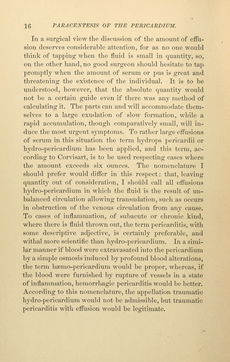 In a surgical view the discussion of the amount of effu- sion deserves considerable attention, for as no one would think of tapping when the fluid is small in quantity, so, on the other hand, no good surgeon should hesitate to tap promptly when the amount of serum or pus is great and threatening the existence of the individual. It is to be understood, however, that the absolute quantity would not be a certain guide even if there was any method of calculating it. The parts can and will accommodate them- selves to a large exudation of slow formation, while a rapid accumulation, though comparatively small, will in- duce the most urgent symptoms. To rather large effusions of serum in this situation the term hydrops pericardii or hydro-pericardium has been applied, and this term, ac- cording to Corvisart, is to be used respecting cases where the amount exceeds six ounces. The nomenclature I should prefer would differ in this respect: that, leaving quantity out of consideration, I should call all effusions hydro-pericardium in which the fluid is the result of un- balanced circulation allowing transudation, such as occurs in obstruction of the venous circulation from any cause. To cases of inflammation, of subacute or chronic kind, where there is fluid thrown out, the term pericarditis, with some descriptive adjective, is certainly preferable, and withal more scientific than hydro-pericardium. In a simi- lar manner if blood were extravasated into the pericardium by a simple osmosis induced by profound blood alterations, the term hsemo-pericardium would be proper, whereas, if the blood were furnished by rupture of vessels in a state of inflammation, hemorrhagic pericarditis would be better. According to this nomenclature, the appellation traumatic hydro-pericardium would not be admissible, but traumatic pericarditis with effusion would be legitimate.