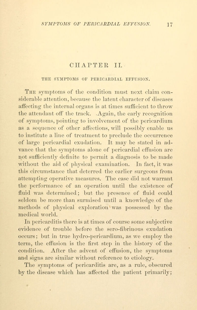 CHAPTER 11. THE SYMPTOMS OF PERICAKDIAL EFFUSION. The symptoms of the condition must next claim con- siderable attention, because the latent character of diseases affecting the internal organs is at times sufficient to throw the attendant off the track. Again, the early recognition of symptoms, pointing to involvement of the pericardium as a sequence of other affections, will possibly enable us to institute a line of treatment to preclude the occurrence of large pericardial exudation. It may be stated in ad- vance that the symptoms alone of pericardial effusion are not sufficiently definite to permit a diagnosis to be made without the aid of physical examination. In fact, it was this circumstance that deterred the earlier surgeons from attempting operative measures. The case did not warrant the performance of an operation until the existence of fluid was determined; but the presence of fluid could seldom be more than surmised until a knowledge of the methods of physical exploration * was possessed by the medical world. In pericarditis there is at times of course some subjective evidence of trouble before the sero-fibrinous exudation occurs; but in true hydro-pericardium, as we employ the term, the effusion is the first step in the history of the condition. After the advent of effusion, the symptoms and signs are similar without reference to etiolog}'. The symptoms of pericarditis are, as a rule, obscured by the disease which has affected the patient primarily;