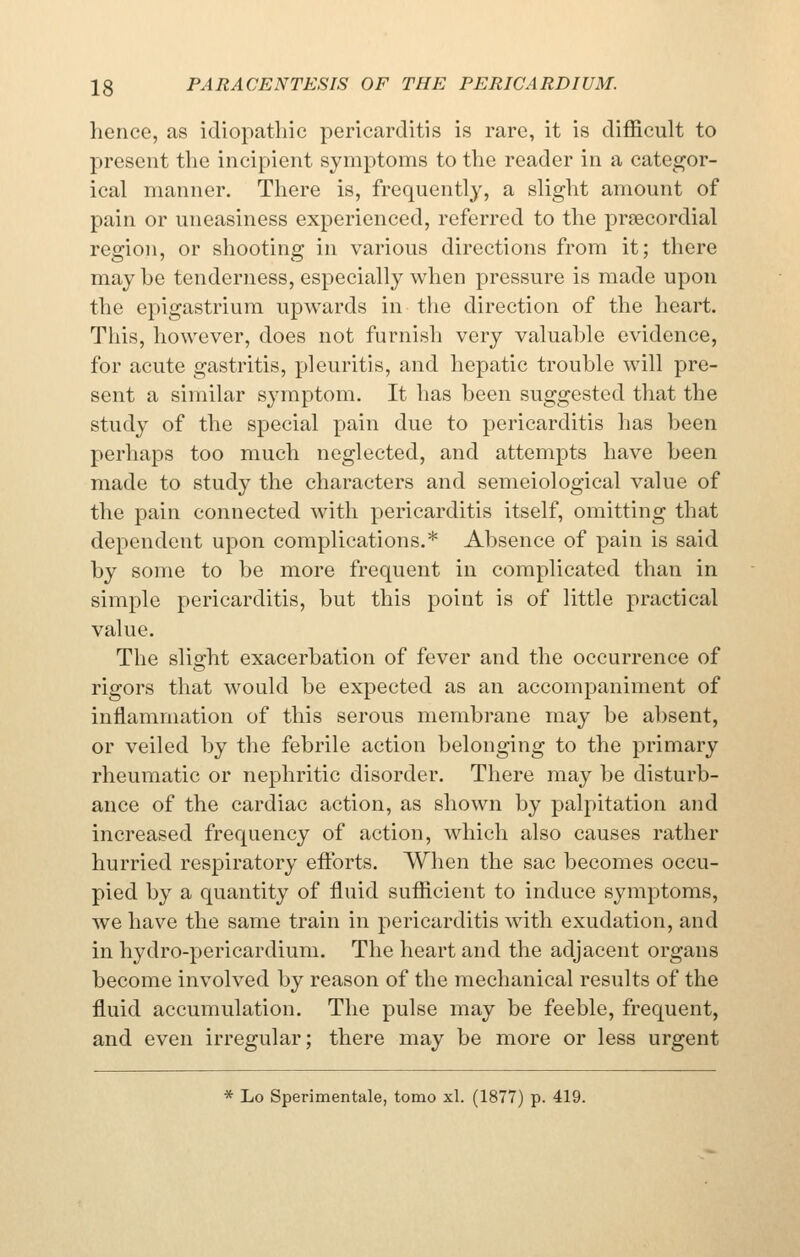 hence, as idiopathic pericarditis is rare, it is difficult to present the incipient syniptoms to the reader in a categor- ical manner. There is, frequently, a slight amount of pain or uneasiness experienced, referred to the precordial region, or shooting in various directions from it; there may be tenderness, especially when pressure is made upon the epigastrium upwards in the direction of the heart. This, however, does not furnish very valuable evidence, for acute gastritis, pleuritis, and hepatic trouble will pre- sent a similar symptom. It has been suggested that the study of the special pain due to pericarditis has been perhaps too much neglected, and attempts have been made to study the characters and semeiological value of the pain connected with pericarditis itself, omitting that dependent upon complications.* Absence of pain is said by some to be more frequent in complicated than in simple pericarditis, but this point is of little practical value. The slight exacerbation of fever and the occurrence of rigors that would be expected as an accompaniment of inflammation of this serous membrane may be absent, or veiled by the febrile action belonging to the primary rheumatic or nephritic disorder. There may be disturb- ance of the cardiac action, as shown by palpitation and increased frequency of action, which also causes rather hurried respiratory eftbrts. When the sac becomes occu- pied by a quantity of fluid sufficient to induce symptoms, we have the same train in pericarditis with exudation, and in hydro-pericardium. The heart and the adjacent organs become involved by reason of the mechanical results of the fluid accumulation. The pulse may be feeble, frequent, and even irregular; there may be more or less urgent * Lo Sperimentale, tomo xl. (1877) p. 419.