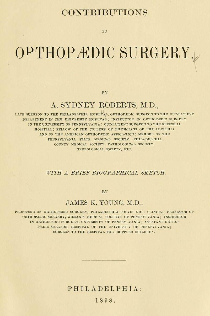 COXTPvIBUTIOXS ORTHOPAEDIC SURGERY. BY A. SYDNEY ROBERTS, M.D., LATE SURGEON TO THE PHILADELPHIA HOSPITAL, ORTHOPEDIC SURGEON TO THE OUT-PATIENT DEPARTMENT IN THE UNIVERSITY HOSPITAL ; INSTRUCTOR IN ORTHOPEDIC SURGERY IN THE UNIVERSITY OF PENNSYLVANIA ; OUT-PATIENT SURGEON TO THE EPISCOPAL HOSPITAL; FELLOW OF THE COLLEGE OF PHYSICIANS OF PHILADELPHIA AND OF THE AMERICAN ORTHOP.EDIC ASSOCIATION | MEMBER OF THE PENNSYLVANIA STATE MEDICAL SOCIETY, PHILADELPHIA COUNTY MEDICAL SOCIETY, PATHOLOGICAL SOCIETY, NEUROLOGICAL SOCIETY, ETC. WITH A BRIEF BIOGRAPHICAL SKETCH BY JAMES K. YOUNG, M.D., PROFESSOR OF ORTHOPEDIC SURGERY, PHILADELPHIA POLYCLINIC ; CLINICAL PROFESSOR OF ORTHOPEDIC SURGERY, WOMAN'S MEDICAL COLLEGE OF PENNSYLVANIA | INSTRUCTOR IN ORTHOPEDIC SURGERY, UNIVERSITY OF PENNSYLVANIA ; ASSISTANT ORTHO- PEDIC SURGEON, HOSPITAL OF THE UNIVERSITY OF PENNSYLVANIA; SURGEON TO THE HOSPITAL FOR CRIPPLED CHILDREN. PHILADELPHIA 1898.