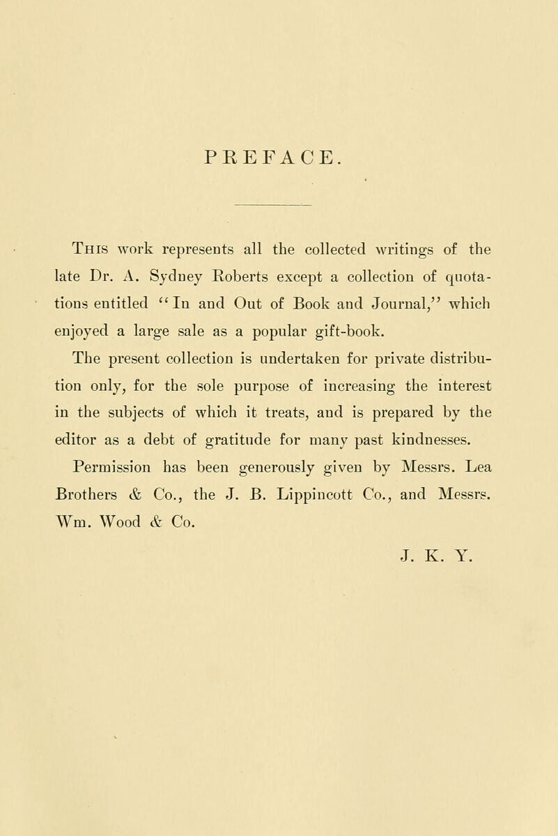 PREFACE This work represents all the collected writings of the late Dr. A. Sydney Roberts except a collection of quota- tions entitled In and Out of Book and Journal, which enjoyed a large sale as a popular gift-book. The present collection is undertaken for private distribu- tion only, for the sole purpose of increasing the interest in the subjects of which it treats, and is prepared by the editor as a debt of gratitude for many past kindnesses. Permission has been generously given by Messrs. Lea Brothers & Co., the J. B. Lippincott Co., and Messrs. Wm. Wood & Co. J. K. Y.