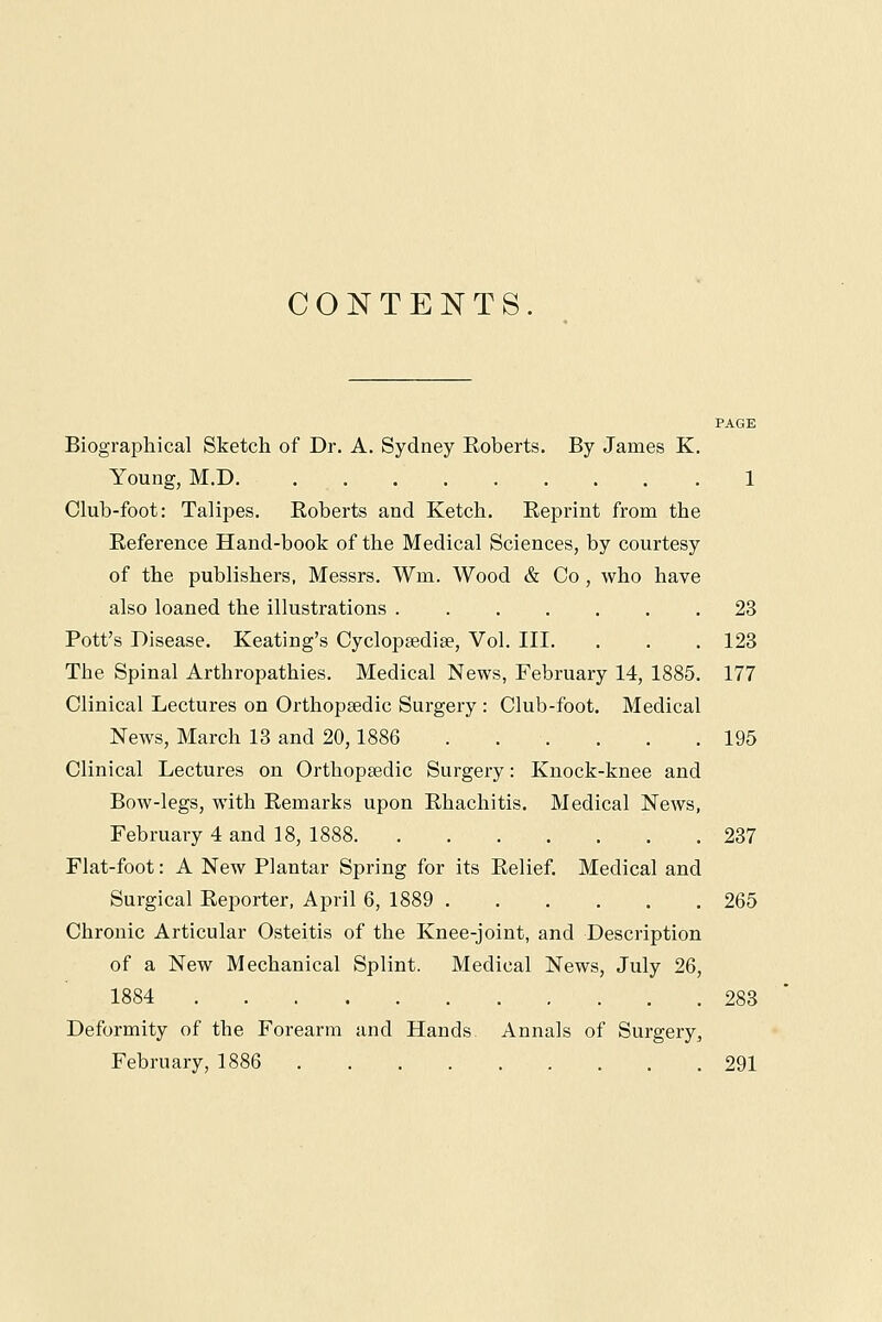 CONTENTS. Biographical Sketch of Dr. A. Sydney Roberts. By James K. Young, M.D. 1 Club-foot: Talipes. Roberts and Ketch. Reprint from the Reference Hand-book of the Medical Sciences, by courtesy of the publishers, Messrs. Wm, Wood & Co, who have also loaned the illustrations 23 Pott's Disease. Keating's Cyclopaedia?, Vol. III. . . . 123 The Spinal Arthropathies. Medical News, February 14, 1885. 177 Clinical Lectures on Orthopaedic Surgery : Club-foot. Medical News, March 13 and 20,1886 . . . . . .195 Clinical Lectures on Orthopsedic Surgery: Knock-knee and Bow-legs, with Remarks upon Rhachitis. Medical News, February 4 and 18, 1888 237 Flat-foot: A New Plantar Spring for its Relief. Medical and Surgical Reporter, April 6, 1889 265 Chronic Articular Osteitis of the Knee-joint, and Description of a New Mechanical Splint. Medical News, July 26, 1884 283 Deformity of the Forearm and Hands. Annals of Surgery, February, 1886 291