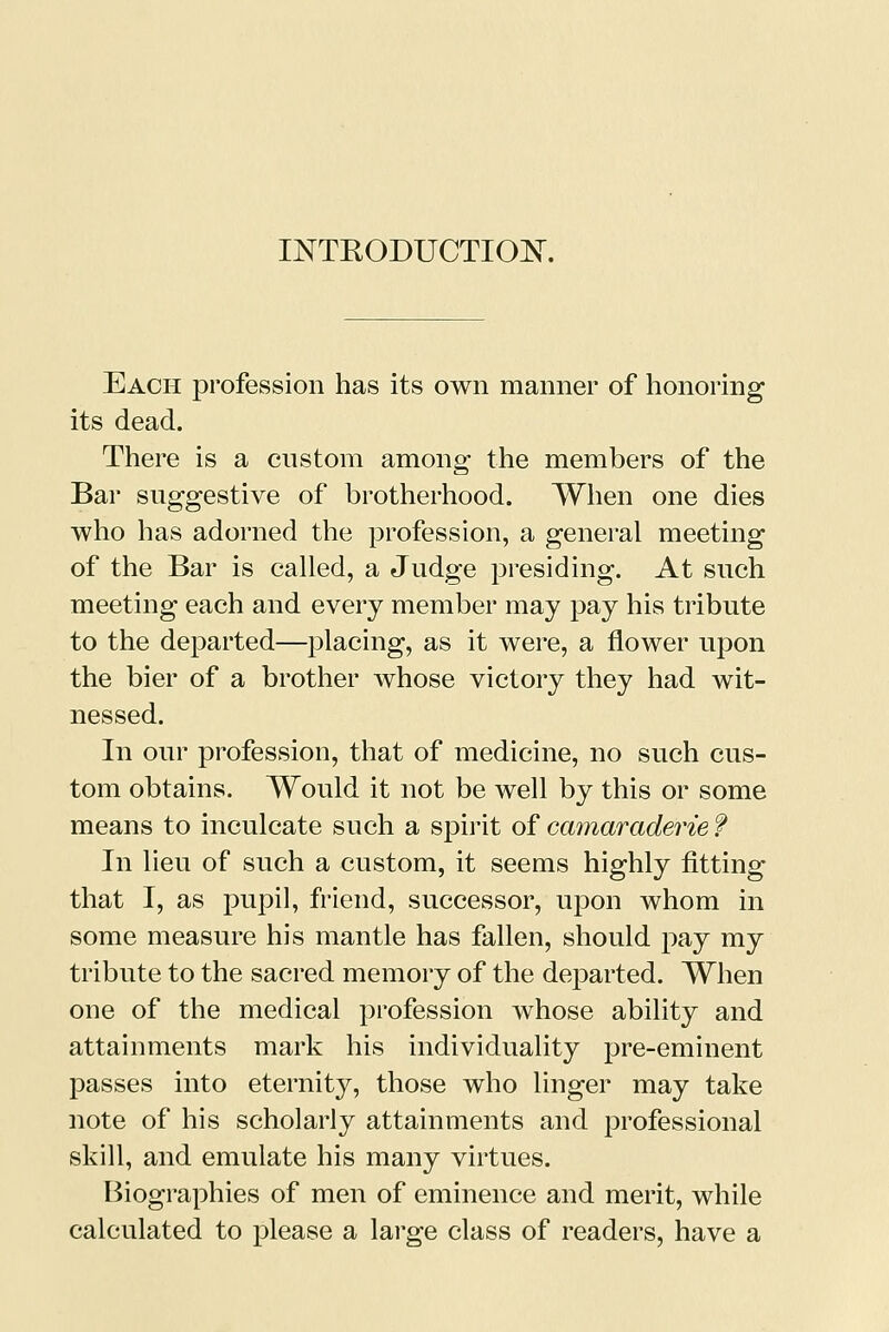 INTRODUCTION. Each profession has its own manner of honoring its dead. There is a custom among the members of the Bar suggestive of brotherhood. When one dies who has adorned the profession, a general meeting of the Bar is called, a Judge presiding. At such meeting each and every member may pay his tribute to the departed—placing, as it were, a flower upon the bier of a brother whose victory they had wit- nessed. In our profession, that of medicine, no such cus- tom obtains. Would it not be well by this or some means to inculcate such a spirit of camaraderie f In lieu of such a custom, it seems highly fitting that I, as pupil, friend, successor, upon whom in some measure his mantle has fallen, should pay my tribute to the sacred memory of the departed. When one of the medical profession whose ability and attainments mark his individuality pre-eminent passes into eternity, those who linger may take note of his scholarly attainments and professional skill, and emulate his many virtues. Biographies of men of eminence and merit, while calculated to please a large class of readers, have a