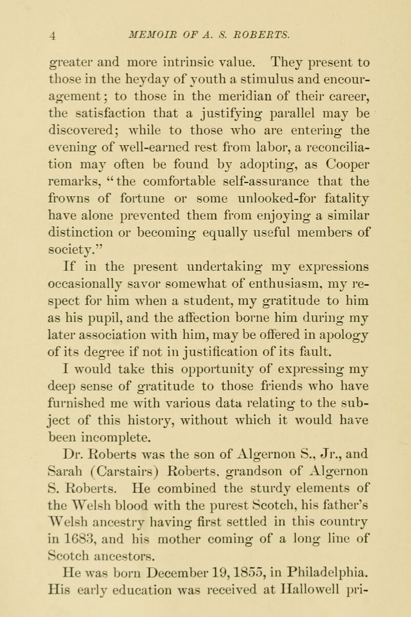 greater and more intrinsic value. They present to those in the heyday of youth a stimulus and encour- agement ; to those in the meridian of their career, the satisfaction that a justifying parallel may be discovered; while to those who are entering the evening of well-earned rest from labor, a reconcilia- tion may often be found by adopting, as Cooper remarks, the comfortable self-assurance that the frowns of fortune or some unlooked-for fatality have alone prevented them from enjoying a similar distinction or becoming equally useful members of society. If in the present undertaking my expressions occasionally savor somewhat of enthusiasm, my re- spect for him when a student, my gratitude to him as his pupil, and the affection borne him during my later association with him, may be offered in apology of its degree if not in justification of its fault. I would take this opportunity of expressing my deep sense of gratitude to those friends who have furnished me with various data relating to the sub- ject of this history, without which it would have been incomplete. Dr. Roberts was the son of Algernon S., Jr., and Sarah (Carstairs) Roberts, grandson of Algernon S. Roberts. He combined the sturdy elements of the Welsh blood with the purest Scotch, his father's Welsh ancestry having first settled in this country in 1683, and his mother coming of a long line of Scotch ancestors. He was born December 19,1855, in Philadelphia. His early education was received at Ilallowell pri-