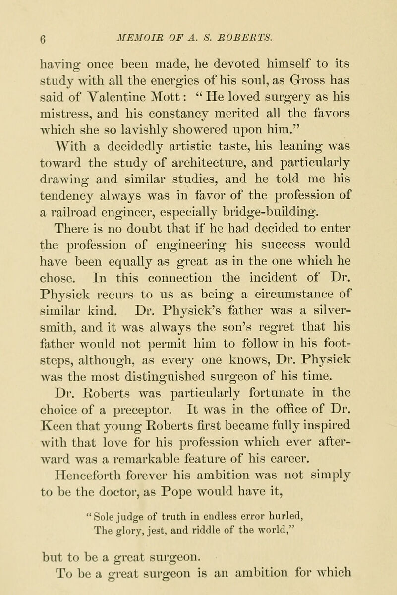 having once been made, he devoted himself to its study with all the energies of his soul, as Gross has said of Valentine Mott:  He loved surgery as his mistress, and his constancy merited all the favors which she so lavishly showered upon him. With a decidedly artistic taste, his leaning was toward the study of architecture, and particularly drawing and similar studies, and he told me his tendency always was in favor of the profession of a railroad engineer, especially bridge-building. There is no doubt that if he had decided to enter the profession of engineering his success would have been equally as great as in the one which he chose. In this connection the incident of Dr. Physick recurs to us as being a circumstance of similar kind. Dr. Physick's father was a silver- smith, and it was always the son's regret that his father would not permit him to follow in his foot- steps, although, as every one knows, Dr. Physick was the most distinguished surgeon of his time. Dr. Roberts was particularly fortunate in the choice of a preceptor. It was in the office of Dr. Keen that young Roberts first became fully inspired with that love for his profession which ever after- ward was a remarkable feature of his career. Henceforth forever his ambition was not simply to be the doctor, as Pope would have it, Sole judge of truth in endless error hurled, The glory, jest, and riddle of the world, but to be a great surgeon. To be a great surgeon is an ambition for which