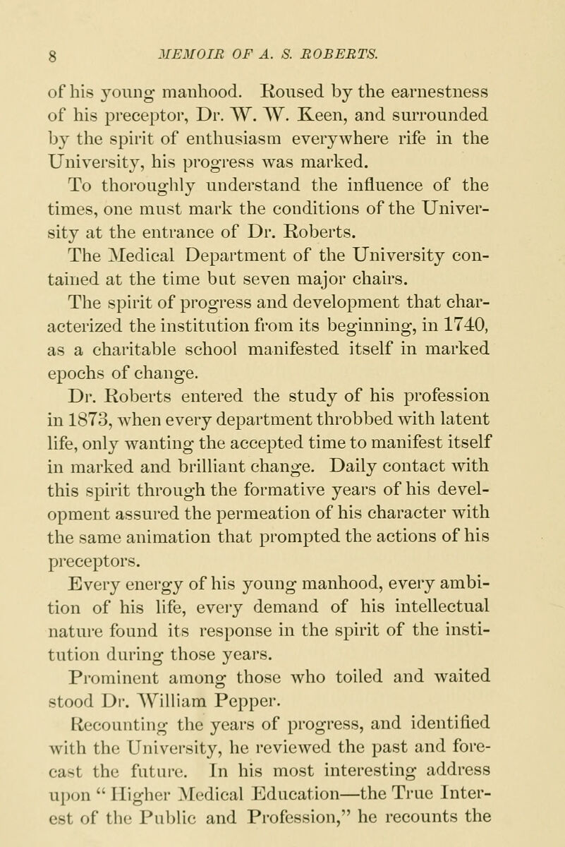 of his young manhood. Roused by the earnestness of his preceptor, Dr. W. W. Keen, and surrounded by the spirit of enthusiasm everywhere rife in the University, his progress was marked. To thoroughly understand the influence of the times, one must mark the conditions of the Univer- sity at the entrance of Dr. Roberts. The Medical Department of the University con- tained at the time bat seven major chairs. The spirit of progress and development that char- acterized the institution from its beginning, in 1740, as a charitable school manifested itself in marked epochs of change. Dr. Roberts entered the study of his profession in 1873, when every department throbbed with latent life, only wanting the accepted time to manifest itself in marked and brilliant change. Daily contact with this spirit through the formative years of his devel- opment assured the permeation of his character with the same animation that prompted the actions of his preceptors. Every energy of his young manhood, every ambi- tion of his life, every demand of his intellectual nature found its response in the spirit of the insti- tution during those years. Prominent among those who toiled and waited stood Dr. William Pepper. Recounting the years of progress, and identified with the University, he reviewed the past and fore- cast the future. In his most interesting address upon  Higher Medical Education—the True Inter- est of the Public and Profession, he recounts the