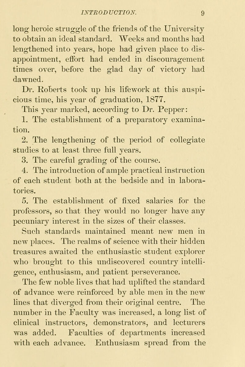 long heroic struggle of the friends of the University to obtain an ideal standard. Weeks and months had lengthened into years, hope had given place to dis- appointment, effort had ended in discouragement times over, before the glad day of victory had dawned. Dr. Roberts took up his life work at this auspi- cious time, his year of graduation, 1877. This year marked, according to Dr. Pepper: 1. The establishment of a preparatory examina- tion. 2. The lengthening of the period of collegiate studies to at least three full years. 3. The careful grading of the course. 4. The introduction of ample practical instruction of each student both at the bedside and in labora- tories. 5. The establishment of fixed salaries for the professors, so that they would no longer have any pecuniary interest in the sizes of their classes. Such standards maintained meant new men in new places. The realms of science with their hidden treasures awaited the enthusiastic student explorer who brought to this undiscovered country intelli- gence, enthusiasm, and patient perseverance. The few noble lives that had uplifted the standard of advance were reinforced by able men in the new lines that diverged from their original centre. The number in the Faculty was increased, a long list of clinical instructors, demonstrators, and lecturers was added. Faculties of departments increased with each advance. Enthusiasm spread from the