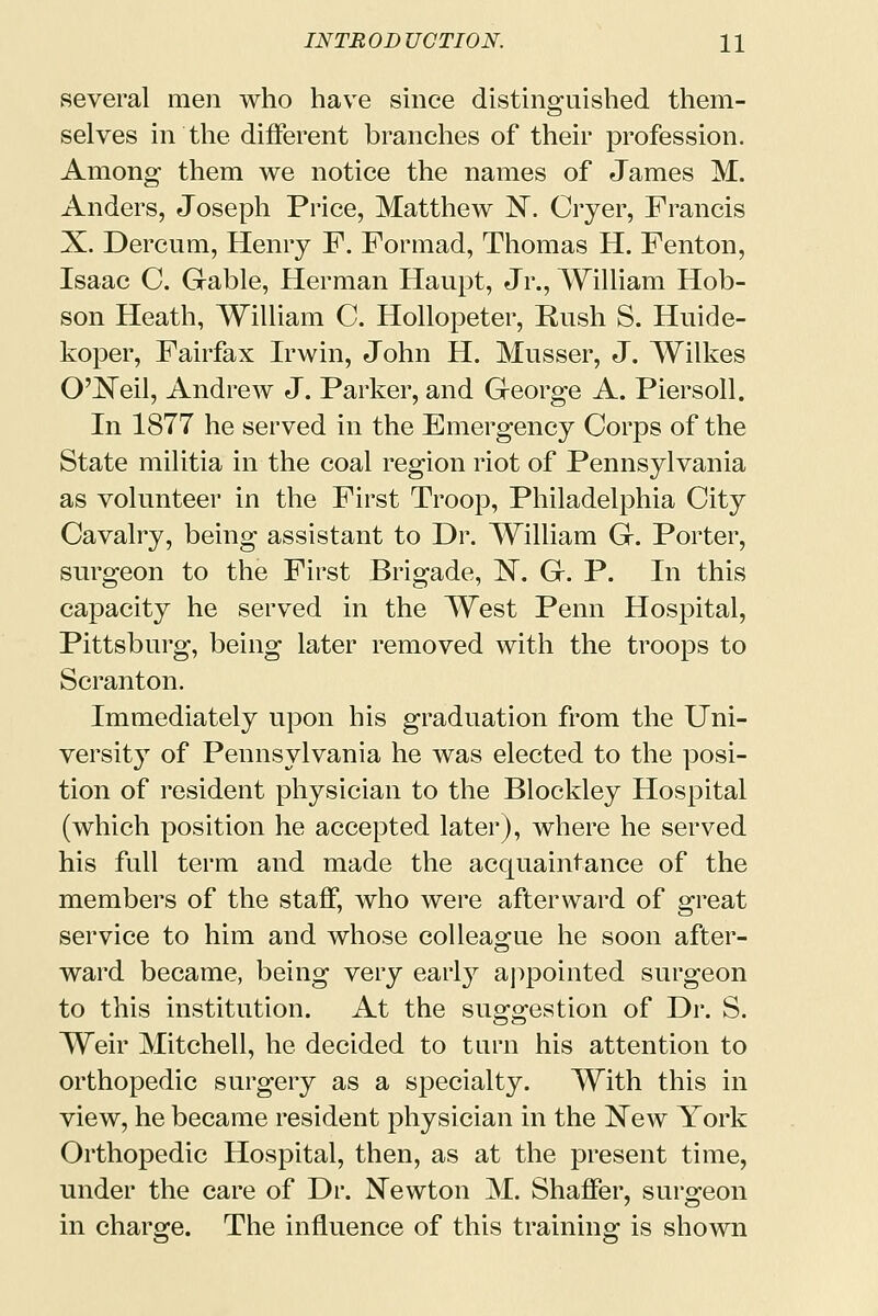 several men who have since distinguished them- selves in the different branches of their profession. Among them we notice the names of James M. Anders, Joseph Price, Matthew N. Oyer, Francis X. Dercum, Henry F. Formad, Thomas H. Fenton, Isaac C. Gable, Herman Haupt, Jr., William Hob- son Heath, William C. Hollopeter, Rush S. Huide- koper, Fairfax Irwin, John H. Musser, J. Wilkes O'Neil, Andrew J. Parker, and George A. Piersoll. In 1877 he served in the Emergency Corps of the State militia in the coal region riot of Pennsylvania as volunteer in the First Troop, Philadelphia City Cavalry, being assistant to Dr. William G. Porter, surgeon to the First Brigade, 1ST. G. P. In this capacity he served in the West Penn Hospital, Pittsburg, being later removed with the troops to Scranton. Immediately upon his graduation from the Uni- versity of Pennsylvania he was elected to the posi- tion of resident physician to the Blockley Hospital (which position he accepted later), where he served his full term and made the acquaintance of the members of the staff, who were afterward of great service to him and whose colleague he soon after- ward became, being very earl}7 appointed surgeon to this institution. At the suggestion of Dr. S. Weir Mitchell, he decided to turn his attention to orthopedic surgery as a specialty. With this in view, he became resident physician in the New York Orthopedic Hospital, then, as at the present time, under the care of Dr. Newton M. Shaffer, surgeon in charge. The influence of this training is shown