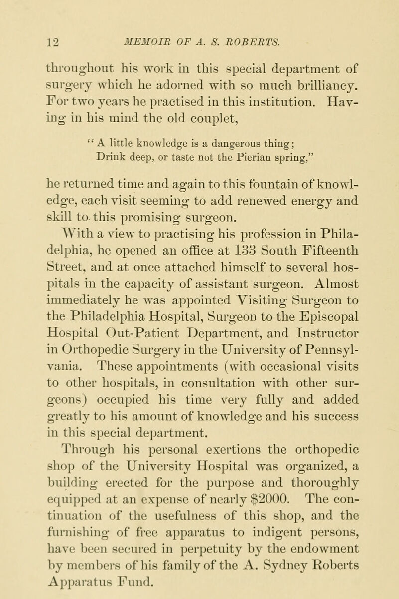 throughout his work in this special department of surgery which he adorned with so much brilliancy. For two years he practised in this institution. Hav- ing in his mind the old couplet, A little knowledge is a dangerous thing; Drink deep, or taste not the Pierian spring, he returned time and again to this fountain of knowl- edge, each visit seeming to add renewed energy and skill to. this promising surgeon. With a view to practising his profession in Phila- delphia, he opened an office at 133 South Fifteenth Street, and at once attached himself to several hos- pitals in the capacity of assistant surgeon. Almost immediately he was appointed Visiting Surgeon to the Philadelphia Hospital, Surgeon to the Episcopal Hospital Out-Patient Department, and Instructor in Orthopedic Surgery in the University of Pennsyl- vania. These appointments (with occasional visits to other hospitals, in consultation with other sur- geons) occupied his time very fully and added greatly to his amount of knowledge and his success in this special department. Through his personal exertions the orthopedic shop of the University Hospital was organized, a building erected for the purpose and thoroughly equipped at an expense of nearly $2000. The con- tin nation of the usefulness of this shop, and the furnishing of free apparatus to indigent persons, have been secured in perpetuity by the endowment by members of his family of the A. Sydney Roberts Apparatus Fund.