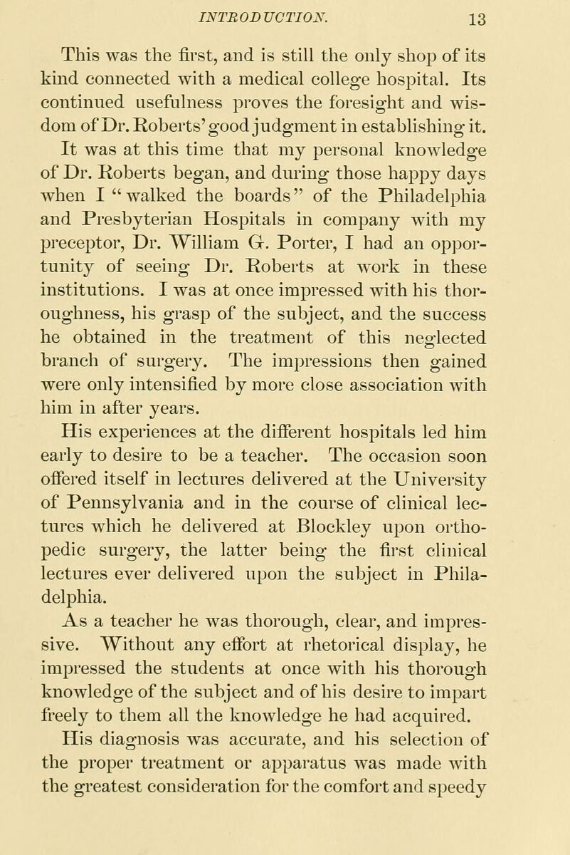 This was the first, and is still the only shop of its kind connected with a medical college hospital. Its continued usefulness proves the foresight and wis- dom of Dr. Roberts'good judgment in establishing it. It was at this time that my personal knowledge of Dr. Roberts began, and during those happy days when I  walked the boards of the Philadelphia and Presbyterian Hospitals in company with my preceptor, Dr. William G. Porter, I had an oppor- tunity of seeing Dr. Roberts at work in these institutions. I was at once impressed with his thor- oughness, his grasp of the subject, and the success he obtained in the treatment of this neglected branch of surgery. The impressions then gained were only intensified by more close association with him in after years. His experiences at the different hospitals led him early to desire to be a teacher. The occasion soon offered itself in lectures delivered at the University of Pennsylvania and in the course of clinical lec- tures which he delivered at Blockley upon ortho- pedic surgery, the latter being the first clinical lectures ever delivered upon the subject in Phila- delphia. As a teacher he was thorough, clear, and impres- sive. Without any effort at rhetorical display, he impressed the students at once with his thorough knowledge of the subject and of his desire to impart freely to them all the knowledge he had acquired. His diagnosis was accurate, and his selection of the proper treatment or apparatus was made with the greatest consideration for the comfort and speedy