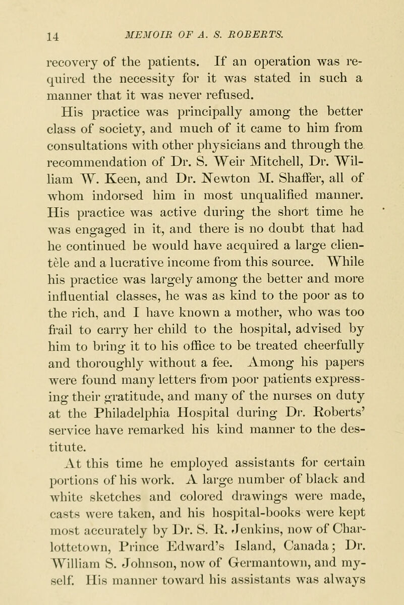 recovery of the patients. If an operation was re- quired the necessity for it was stated in such a manner that it was never refused. His practice was principally among the better class of society, and much of it came to him from consultations with other physicians and through the recommendation of Dr. S. Weir Mitchell, Dr. Wil- liam W. Keen, and Dr. Newton M. Shaffer, all of whom indorsed him in most unqualified manner. His practice was active during the short time he was engaged in it, and there is no doubt that had he continued he would have acquired a large clien- tele and a lucrative income from this source. While his practice was largely among the better and more influential classes, he was as kind to the poor as to the rich, and I have known a mother, who was too frail to carry her child to the hospital, advised by him to bring it to his office to be treated cheerfully and thoroughly without a fee. Among his papers were found many letters from poor patients express- ing their gratitude, and many of the nurses on duty at the Philadelphia Hospital during Dr. Roberts' service have remarked his kind manner to the des- titute. At this time he employed assistants for certain portions of his work. A large number of black and white sketches and colored drawings were made, casts were taken, and his hospital-books were kept most accurately by Dr. S. R. Jenkins, now of Char- lottetown, Prince Edward's Island, Canada; Dr. William S. Johnson, now of Germantown, and my- self. His manner toward his assistants was always