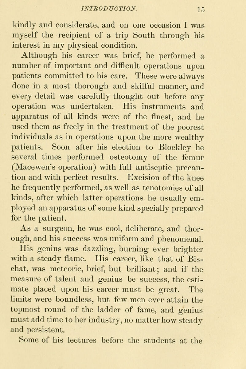 kindly and considerate, and on one occasion I was myself the recipient of a trip South through his interest in my physical condition. Although his career was brief, he performed a number of important and difficult operations upon patients committed to his care. These were always done in a most thorough and skilful manner, and every detail was carefully thought out before any operation was undertaken. His instruments and apparatus of all kinds were of the finest, and he used them as freely in the treatment of the poorest individuals as in operations upon the more wealthy patients. Soon after his election to Blockley he several times performed osteotomy of the femur (Macewen's operation) with full antiseptic precau- tion and with perfect results. Excision of the knee he frequently performed, as well as tenotomies of all kinds, after which latter operations he usually em- ployed an apparatus of some kind specially prepared for the patient. As a surgeon, he was cool, deliberate, and thor- ough, and his success was uniform and phenomenal. His genius was dazzling, burning ever brighter with a steady flame. His career, like that of Bis- chat, was meteoric, brief, but brilliant; and if the measure of talent and genius be success, the esti- mate placed upon his career must be great. The limits were boundless, but few men ever attain the topmost round of the ladder of fame, and genius must add time to her industry, no matter how steady and persistent. Some of his lectures before the students at the