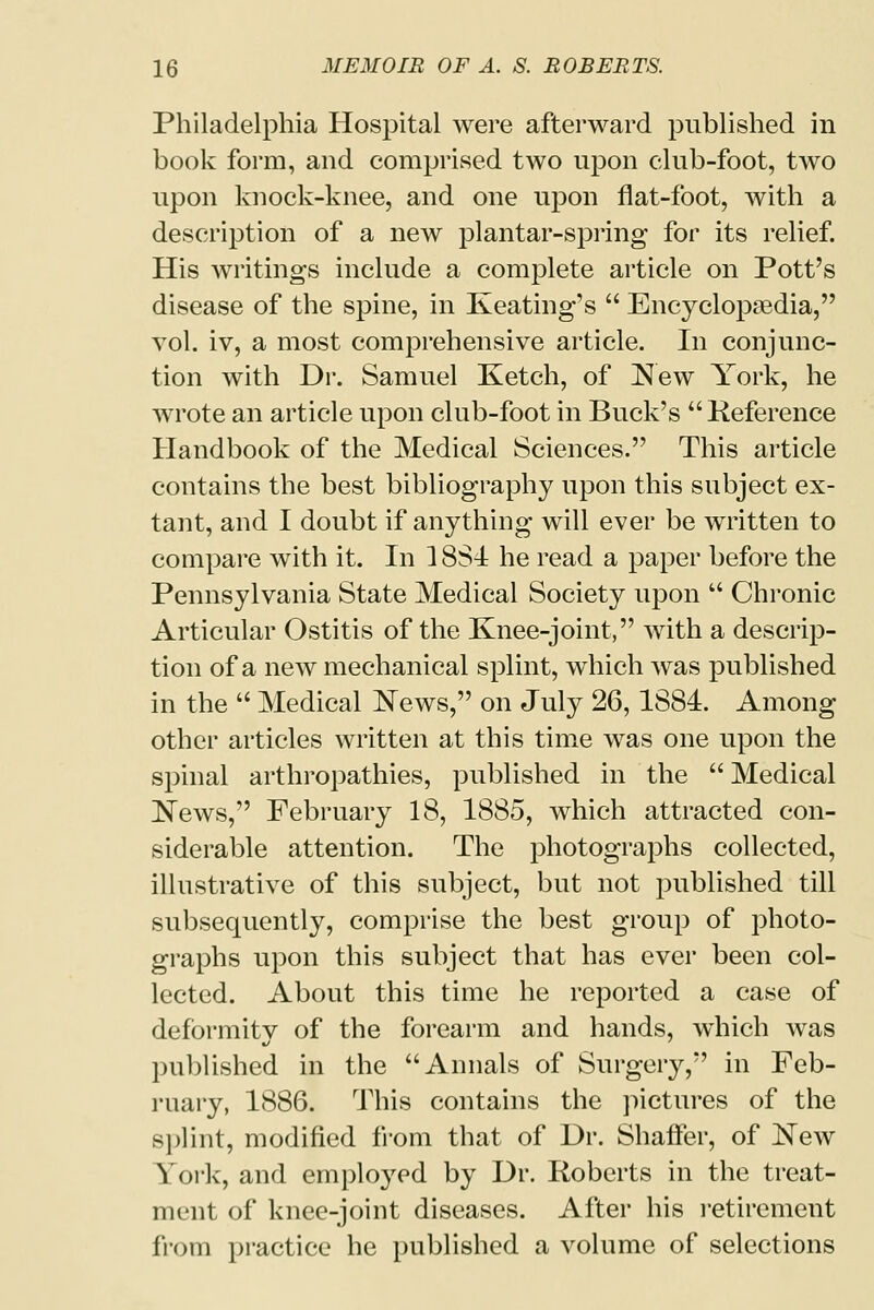 Philadelphia Hospital were afterward published in book form, and comprised two upon club-foot, two upon knock-knee, and one upon flat-foot, with a description of a new plantar-spring for its relief. His writings include a complete article on Pott's disease of the spine, in Keating's  Encyclopaedia, vol. iv, a most comprehensive article. In conjunc- tion with Dr. Samuel Ketch, of New York, he wrote an article upon club-foot in Buck's Reference Handbook of the Medical Sciences. This article contains the best bibliography upon this subject ex- tant, and I doubt if anything will ever be written to compare with it. In 1884 he read a paper before the Pennsylvania State Medical Society upon  Chronic Articular Ostitis of the Knee-joint, with a descrip- tion of a new mechanical splint, which was published in the  Medical News, on July 26, 1884. Among other articles written at this time was one upon the spinal arthropathies, published in the  Medical News, February 18, 1885, which attracted con- siderable attention. The photographs collected, illustrative of this subject, but not published till subsequently, comprise the best group of photo- graphs upon this subject that has ever been col- lected. About this time he reported a case of deformity of the forearm and hands, which was published in the Annals of Surgery, in Feb- ruary, 1886. This contains the pictures of the splint, modified from that of Dr. Shaffer, of New York, and employed by Dr. Roberts in the treat- ment of knee-joint diseases. After his retirement from practice he published a volume of selections