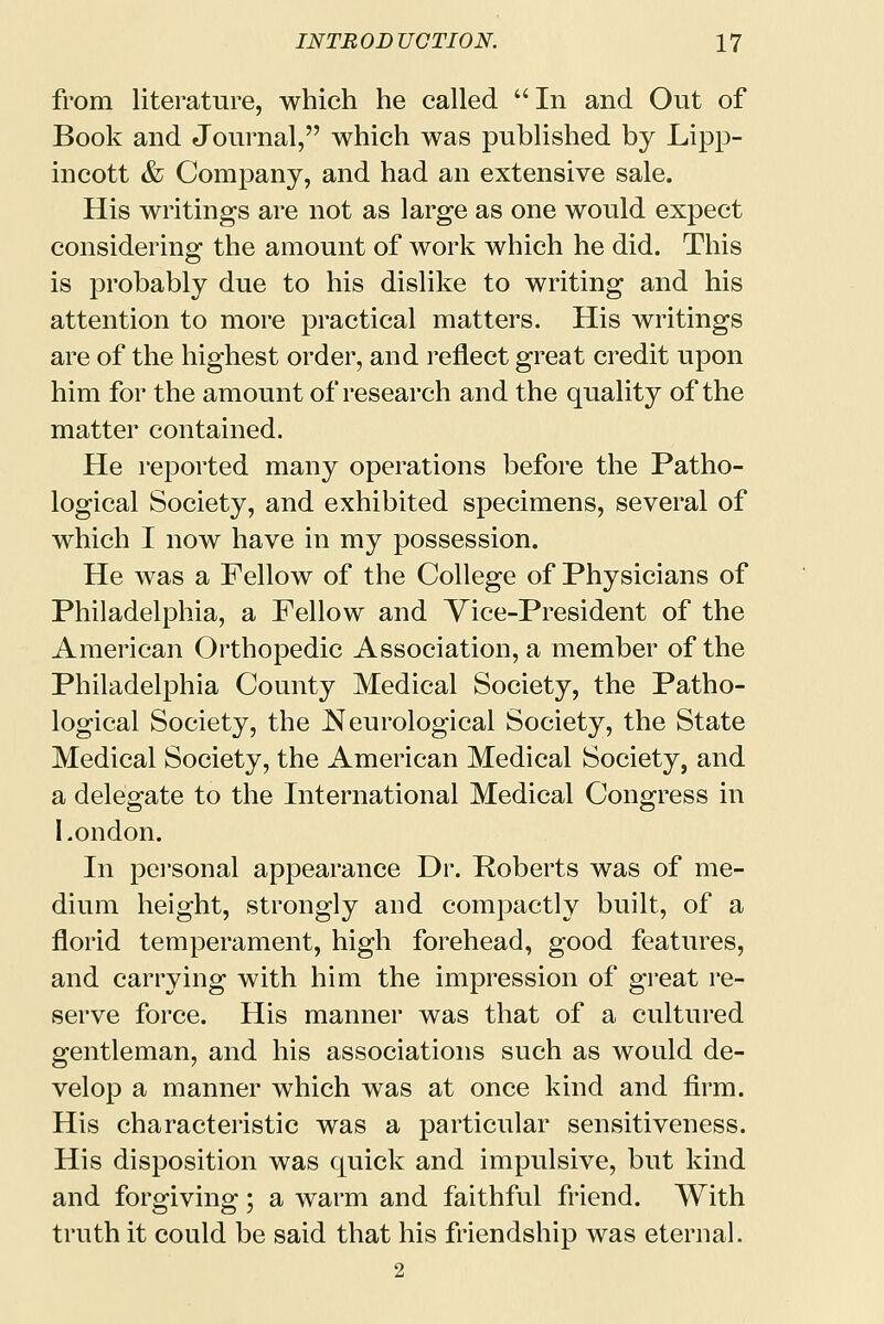 from literature, which he called In and Out of Book and Journal, which was published by Lipp- incott & Company, and had an extensive sale. His writings are not as large as one would expect considering the amount of work which he did. This is probably due to his dislike to writing and his attention to more practical matters. His writings are of the highest order, and reflect great credit upon him for the amount of research and the quality of the matter contained. He reported many operations before the Patho- logical Society, and exhibited specimens, several of which I now have in my possession. He was a Fellow of the College of Physicians of Philadelphia, a Fellow and Yice-President of the American Orthopedic Association, a member of the Philadelphia County Medical Society, the Patho- logical Society, the Neurological Society, the State Medical Society, the American Medical Society, and a delegate to the International Medical Congress in London. In personal appearance Dr. Roberts was of me- dium height, strongly and compactly built, of a florid temperament, high forehead, good features, and carrying with him the impression of great re- serve force. His manner was that of a cultured gentleman, and his associations such as would de- velop a manner which was at once kind and firm. His characteristic was a particular sensitiveness. His disposition was quick and impulsive, but kind and forgiving; a warm and faithful friend. With truth it could be said that his friendship was eternal. 2