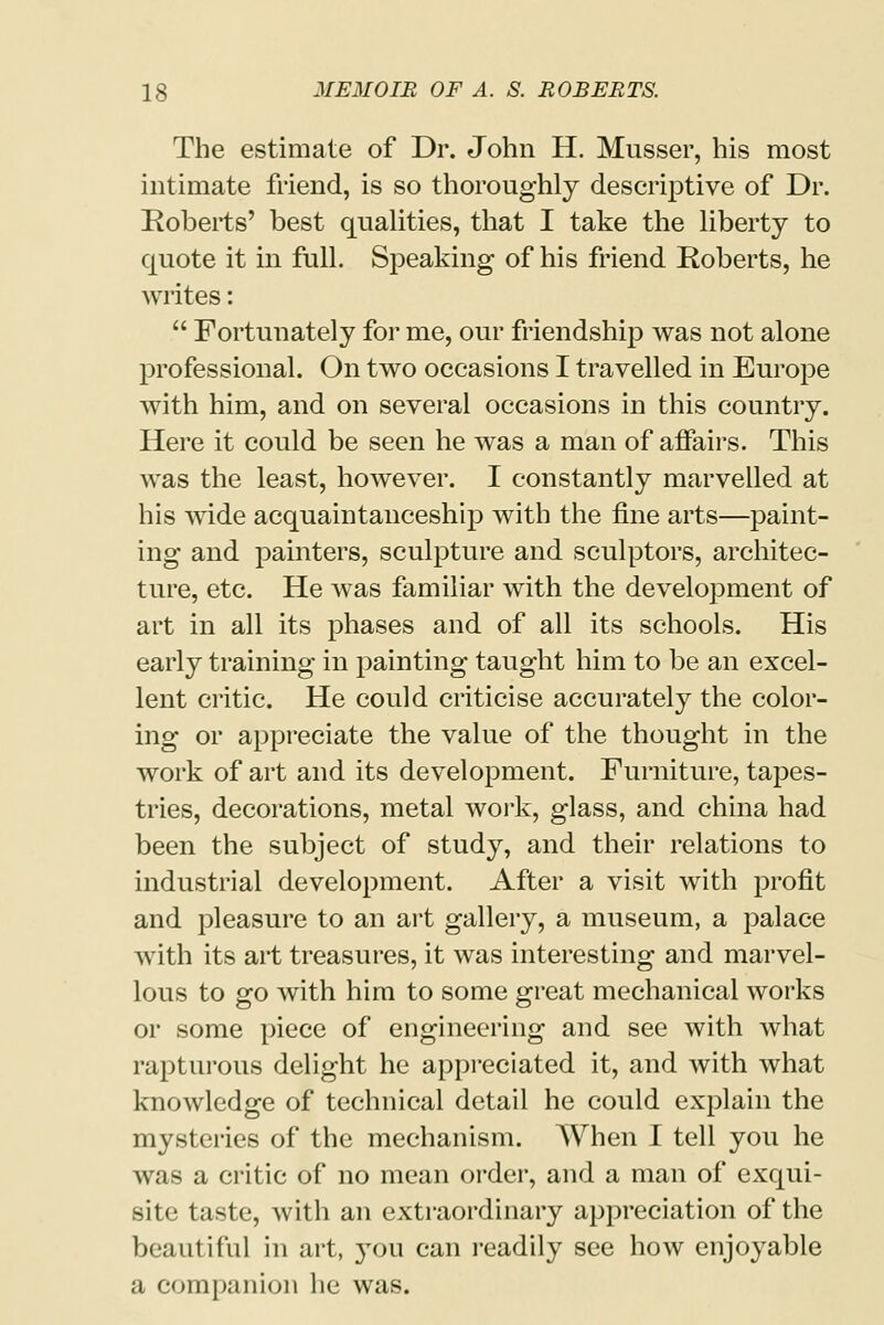 The estimate of Dr. John H. Musser, his most intimate friend, is so thoroughly descriptive of Dr. Roberts' best qualities, that I take the liberty to quote it in full. Speaking of his friend Roberts, he writes:  Fortunately for me, our friendship was not alone professional. On two occasions I travelled in Europe with him, and on several occasions in this country. Here it could be seen he was a man of affairs. This was the least, however. I constantly marvelled at his wide acquaintanceship with the fine arts—paint- ing and painters, sculpture and sculptors, architec- ture, etc. He was familiar with the development of art in all its phases and of all its schools. His early training in painting taught him to be an excel- lent critic. He could criticise accurately the color- ing or appreciate the value of the thought in the work of art and its development. Furniture, tapes- tries, decorations, metal work, glass, and china had been the subject of study, and their relations to industrial development. After a visit with profit and pleasure to an art gallery, a museum, a palace with its art treasures, it was interesting and marvel- lous to go with him to some great mechanical works or some piece of engineering and see with what rapturous delight he appreciated it, and with what knowledge of technical detail he could explain the mysteries of the mechanism. When I tell you he was a critic of no mean order, and a man of exqui- site taste, with an extraordinary appreciation of the beautiful in art, }Tou can readily see how enjoyable a companion he was.