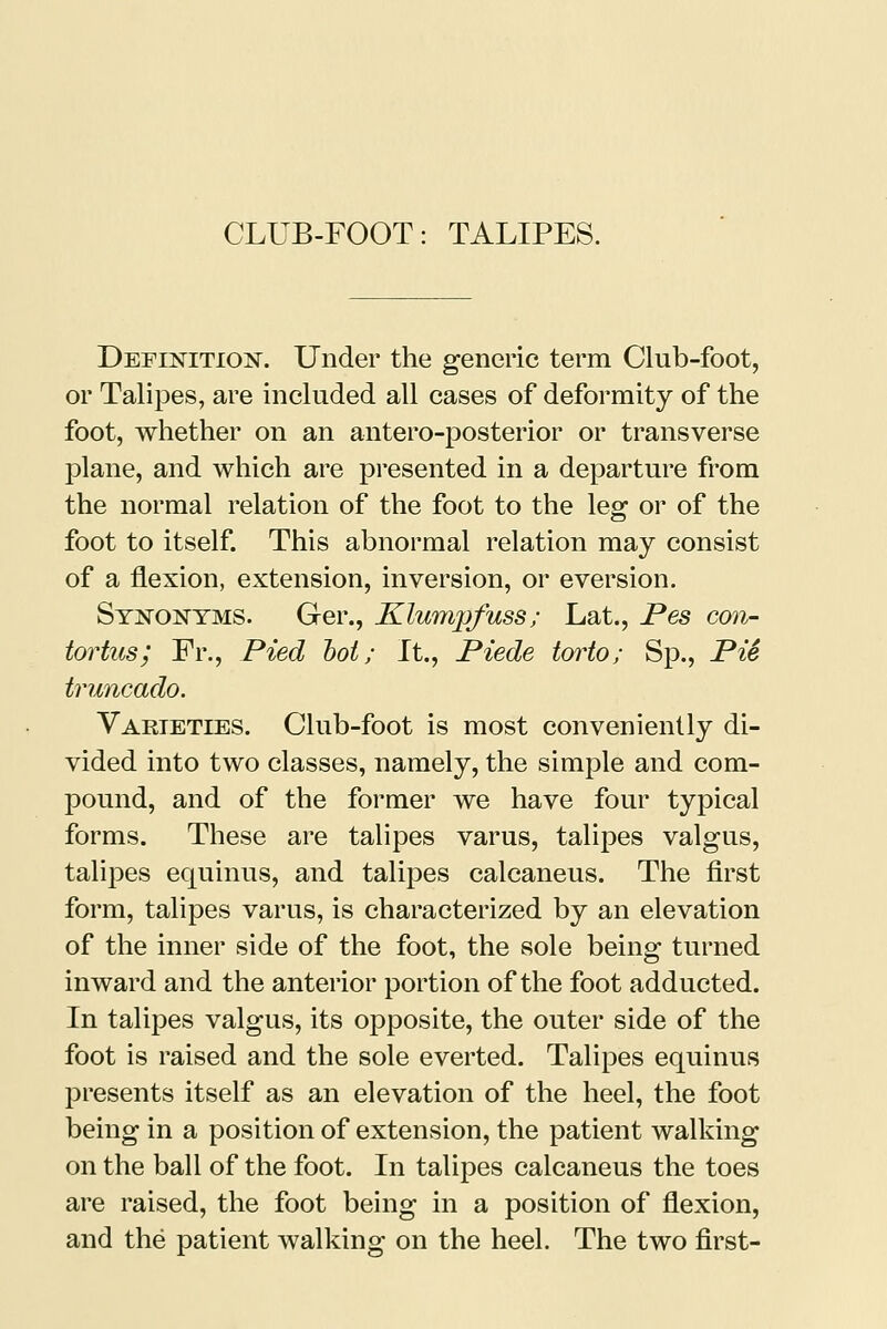 Definition. Under the generic term Club-foot, or Talipes, are included all cases of deformity of the foot, whether on an antero-posterior or transverse plane, and which are presented in a departure from the normal relation of the foot to the leg or of the foot to itself. This abnormal relation may consist of a flexion, extension, inversion, or eversion. Synonyms. Ger., Klumpfuss; Lat., Pes con- tortus; Fr., Pied hoi; It., Piede torto; Sp., Pie truncado. Varieties. Club-foot is most conveniently di- vided into two classes, namely, the simple and com- pound, and of the former we have four typical forms. These are talipes varus, talipes valgus, talipes equinus, and talipes calcaneus. The first form, talipes varus, is characterized by an elevation of the inner side of the foot, the sole being turned inward and the anterior portion of the foot adducted. In talipes valgus, its opposite, the outer side of the foot is raised and the sole everted. Talipes equinus presents itself as an elevation of the heel, the foot being in a position of extension, the patient walking on the ball of the foot. In talipes calcaneus the toes are raised, the foot being in a position of flexion, and the patient walking on the heel. The two first-