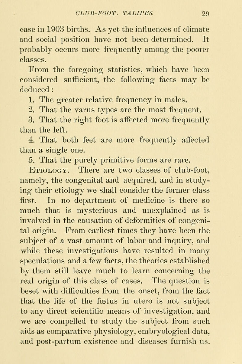 case in 1903 births. As yet the influences of climate and social position have not been determined. It probably occurs more frequently among the poorer classes. From the foregoing statistics, which have been considered sufficient, the following facts may be deduced: 1. The greater relative frequency in males. 2. That the varus types are the most frequent. 3. That the right foot is affected more frequently than the left. 4. That both feet are more frequently affected than a single one. 5. That the purely primitive forms are rare. Etiology. There are two classes of club-foot, namely, the congenital and acquired, and in study- ing their etiology we shall consider the former class first. In no department of medicine is there so much that is mysterious and unexplained as is involved in the causation of deformities of congeni- tal origin. From earliest times they have been the subject of a vast amount of labor and inquiry, and while these investigations have resulted in many speculations and a few facts, the theories established by them still leave much to learn concerning the real origin of this class of cases. The question is beset with difficulties from the onset, from the fact that the life of the foetus in utero is not subject to any direct scientific means of investigation, and we are compelled to study the subject from such aids as comparative physiology, embryological data, and post-partum existence and diseases furnish us.