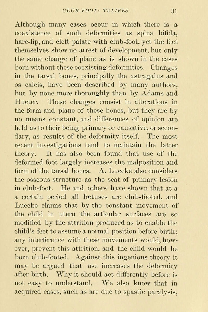 Although many cases occur in which there is a coexistence of such deformities as spina bifida, hare-lip, and cleft palate with club-foot, yet the feet themselves show no arrest of development, but only the same change of plane as is shown in the cases born without these coexisting deformities. Changes in the tarsal bones, principally the astragalus and os calcis, have been described by many authors, but by none more thoroughly than by Adams and Hueter. These changes consist in alterations in the form and plane of these bones, but they are by no means constant, and differences of opinion are held as to their being primary or causative, or secon- dary, as results of the deformity itself. The most recent investigations tend to maintain the latter theory. It has also been found that use of the deformed foot largely increases the malposition and form of the tarsal bones. A. Luecke also considers the osseous structure as the seat of primary lesion in club-foot. He and others have shown that at a a certain period all foetuses are club-footed, and Luecke claims that by the constant movement of the child in utero the articular surfaces are so modified by the attrition produced as to enable the child's feet to assume a normal position before birth; any interference with these movements would, how- ever, prevent this attrition, and the child would be born club-footed. Against this ingenious theory it may be argued that use increases the deformity after birth. Why it should act differently before is not easy to understand. We also know that in acquired cases, such as are due to spastic paralysis,