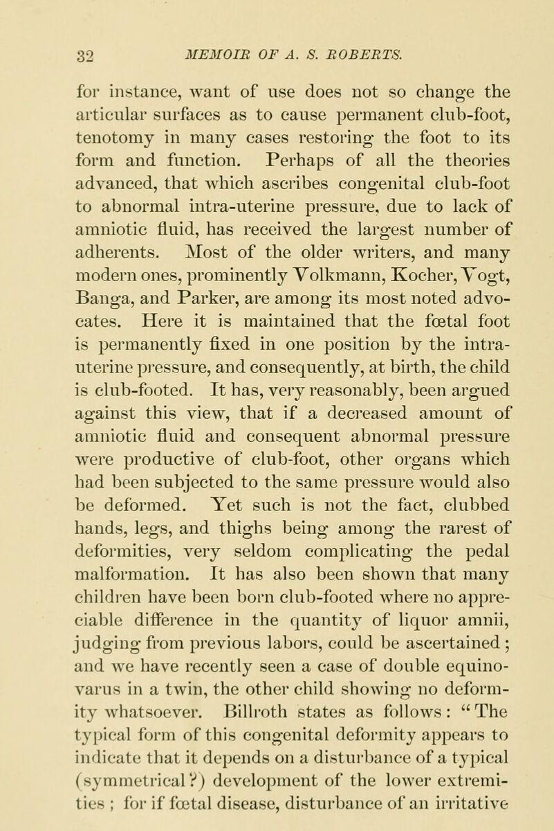 for instance, want of use does not so change the articular surfaces as to cause permanent club-foot, tenotomy in many cases restoring the foot to its form and function. Perhaps of all the theories advanced, that which ascribes congenital club-foot to abnormal intra-uterine pressure, due to lack of amniotic fluid, has received the largest number of adherents. Most of the older writers, and many modern ones, prominently Volkmann, Kocher, Vogt, Banga, and Parker, are among its most noted advo- cates. Here it is maintained that the foetal foot is permanently fixed in one position by the intra- uterine pressure, and consequently, at birth, the child is club-footed. It has, very reasonably, been argued against this view, that if a decreased amount of amniotic fluid and consequent abnormal pressure were productive of club-foot, other organs which had been subjected to the same pressure would also be deformed. Yet such is not the fact, clubbed hands, legs, and thighs being among the rarest of deformities, very seldom complicating the pedal malformation. It has also been shown that many children have been born club-footed where no appre- ciable difference in the quantity of liquor amnii, judging from previous labors, could be ascertained ; and we have recently seen a case of double equino- varus in a twin, the other child showing no deform- ity whatsoever. Billroth states as follows :  The typical form of this congenital deformity appears to indicate that it depends on a disturbance of a typical (symmetrical?) development of the lower extremi- ties ; for if festal disease, disturbance of an irritative