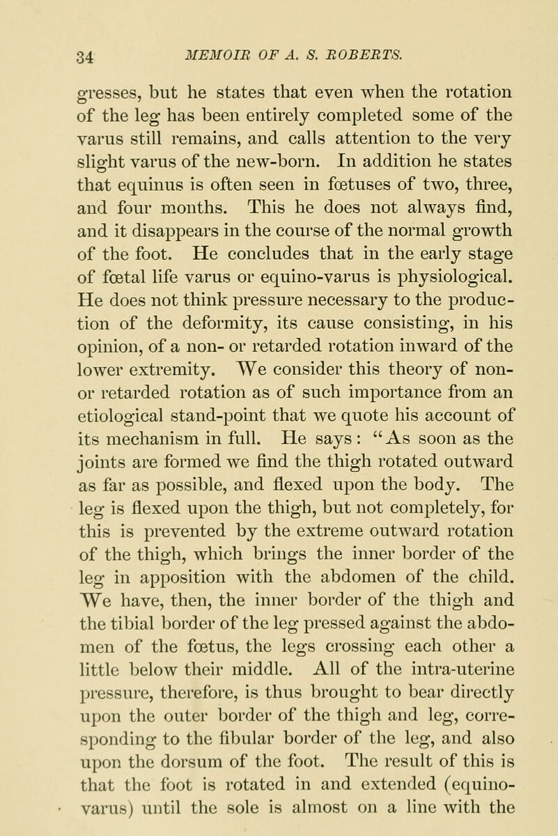 gresses, but he states that even when the rotation of the leg has been entirely completed some of the varus still remains, and calls attention to the very slight varus of the new-born. In addition he states that equinus is often seen in foetuses of two, three, and four months. This he does not always find, and it disappears in the course of the normal growth of the foot. He concludes that in the early stage of foetal life varus or equino-varus is physiological. He does not think pressure necessary to the produc- tion of the deformity, its cause consisting, in his opinion, of a non- or retarded rotation inward of the lower extremity. We consider this theory of non- or retarded rotation as of such importance from an etiological stand-point that we quote his account of its mechanism in full. He says : As soon as the joints are formed we find the thigh rotated outward as far as possible, and flexed upon the body. The leg is flexed upon the thigh, but not completely, for this is prevented by the extreme outward rotation of the thigh, which brings the inner border of the leg in apposition with the abdomen of the child. We have, then, the inner border of the thigh and the tibial border of the leg pressed against the abdo- men of the foetus, the legs crossing each other a little below their middle. All of the intra-uterine pressure, therefore, is thus brought to bear directly upon the outer border of the thigh and leg, corre- sponding to the fibular border of the leg, and also upon the dorsum of the foot. The result of this is that the foot is rotated in and extended (equino- varus) until the sole is almost on a line with the