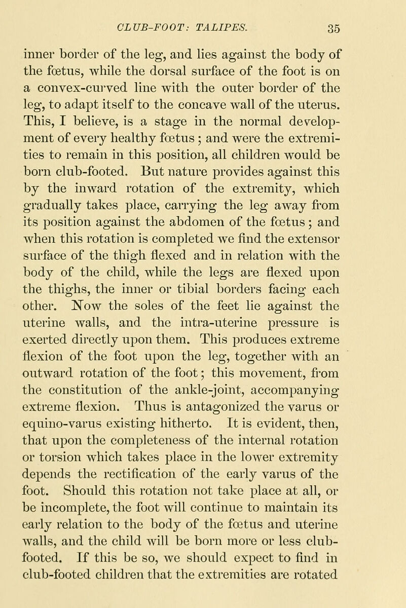 inner border of the leg, and lies against the body of the foetus, while the dorsal surface of the foot is on a convex-curved line with the outer border of the leg, to adapt itself to the concave wall of the uterus. This, I believe, is a stage in the normal develop- ment of every healthy foetus ; and were the extremi- ties to remain in this position, all children would be born club-footed. But nature provides against this by the inward rotation of the extremity, which gradually takes place, carrying the leg away from its position against the abdomen of the foetus; and when this rotation is completed we find the extensor surface of the thigh flexed and in relation with the body of the child, while the legs are flexed upon the thighs, the inner or tibial borders facing each other. Now the soles of the feet lie against the uterine walls, and the intra-uterine pressure is exerted directly upon them. This produces extreme flexion of the foot upon the leg, together with an outward rotation of the foot; this movement, from the constitution of the ankle-joint, accompanying extreme flexion. Thus is antagonized the varus or equino-varus existing hitherto. It is evident, then, that upon the completeness of the internal rotation or torsion which takes place in the lower extremity depends the rectification of the early varus of the foot. Should this rotation not take place at all, or be incomplete, the foot will continue to maintain its early relation to the body of the foetus and uterine walls, and the child will be born more or less club- footed. If this be so, we should expect to find in club-footed children that the extremities are rotated