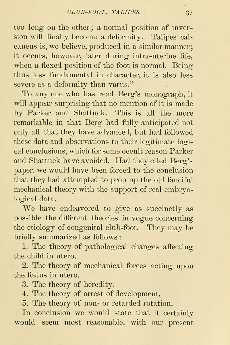 too long on the other; a normal position of inver- sion will finally become a deformity. Talipes cal- caneus is, we believe, produced in a similar manner; it occurs, however, later during intra-uterine life, when a flexed position of the foot is normal. Being thus less fundamental in character, it is also less severe as a deformity than varus. To any one who has read Berg's monograph, it will appear surprising that no mention of it is made by Parker and Shattuck. This is all the more remarkable in that Berg had fully anticipated not only all that they have advanced, but had followed these data and observations to their legitimate logi- cal conclusions, which for some occult reason Parker and Shattuck have avoided. Had they cited Berg's paper, we would have been forced to the conclusion that the}7 had attempted to prop up the old fanciful mechanical theory with the support of real embryo- logical data. We have endeavored to give as succinctly as possible the different theories in vogue concerning the etiology of congenital club-foot. They may be briefly summarized as follows : 1. The theory of pathological changes affecting the child in utero. 2. The theory of mechanical forces acting upon the foetus in utero. 3. The theory of heredity. 4. The theory of arrest of development. 5. The theory of non- or retarded rotation. In conclusion we would state that it certainly would seem most reasonable, with our present