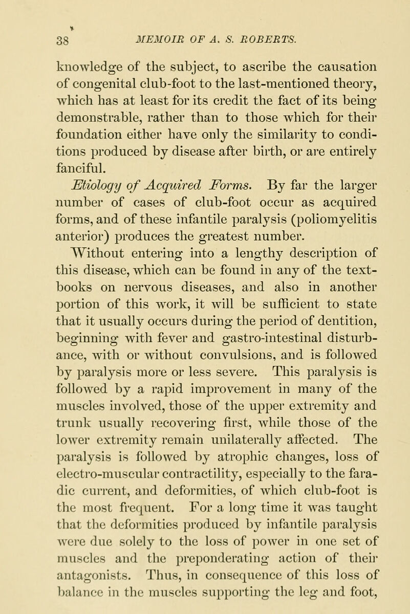 knowledge of the subject, to ascribe the causation of congenital club-foot to the last-mentioned theory, which has at least for its credit the fact of its being demonstrable, rather than to those which for their foundation either have only the similarity to condi- tions produced by disease after birth, or are entirely fanciful. Etiology of Acquired Forms. By far the larger number of cases of club-foot occur as acquired forms, and of these infantile paralysis (poliomyelitis anterior) produces the greatest number. Without entering into a lengthy description of this disease, which can be found in any of the text- books on nervous diseases, and also in another portion of this work, it will be sufficient to state that it usually occurs during the period of dentition, beginning with fever and gastro-intestinal disturb- ance, with or without convulsions, and is followed by paralysis more or less severe. This paralysis is followed by a rapid improvement in many of the muscles involved, those of the upper extremity and trunk usually recovering first, while those of the lower extremity remain unilaterally affected. The paralysis is followed by atrophic changes, loss of electro-muscular contractility, especially to the fara- dic current, and deformities, of which club-foot is the most frequent. For a long time it was taught that the deformities produced by infantile paralysis were due solely to the loss of power in one set of muscles and the preponderating action of their antagonists. Thus, in consequence of this loss of balance in the muscles supporting the leg and foot,