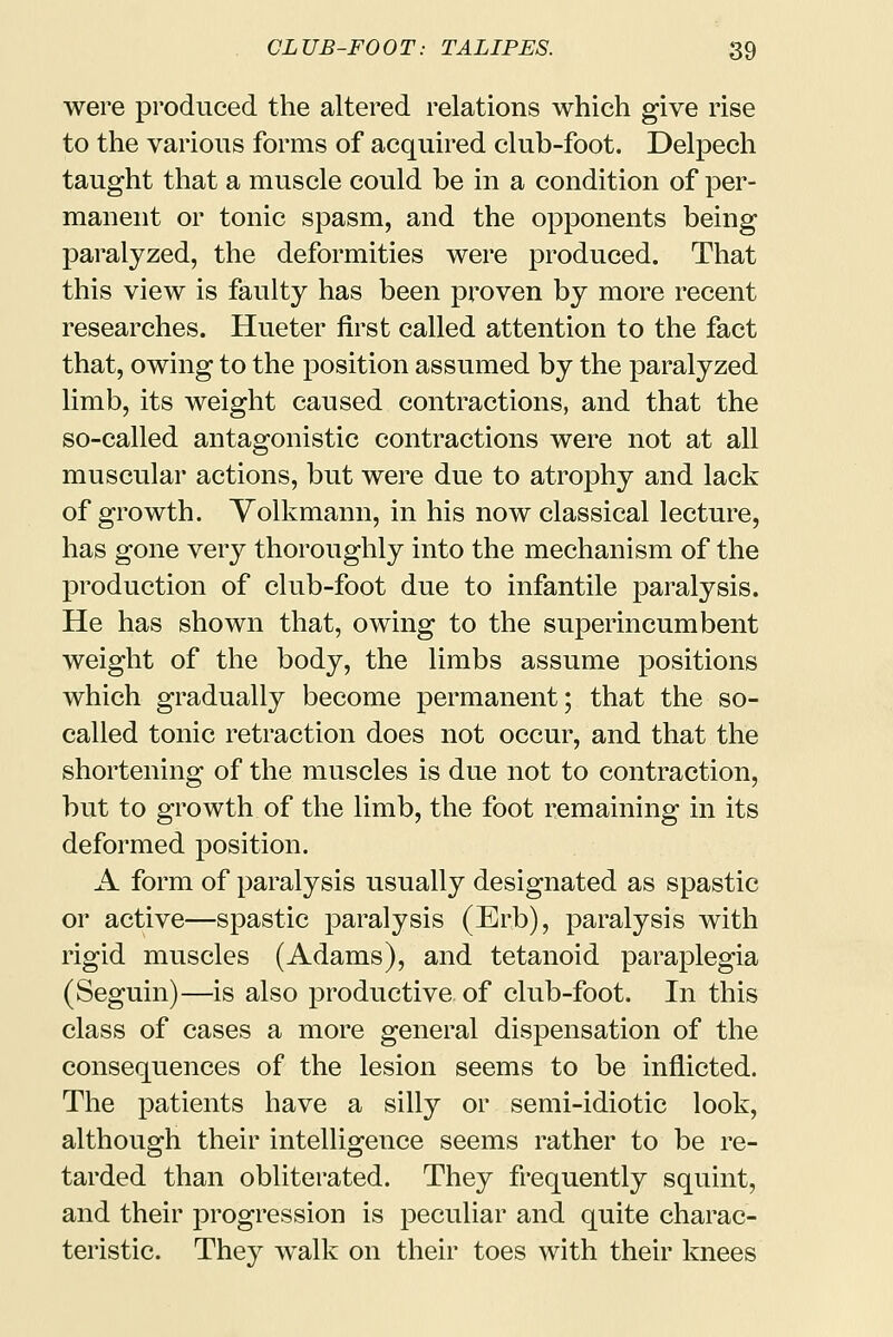 were produced the altered relations which give rise to the various forms of acquired club-foot. Delpech taught that a muscle could be in a condition of per- manent or tonic spasm, and the opponents being paralyzed, the deformities were produced. That this view is faulty has been proven by more recent researches. Hueter first called attention to the fact that, owing to the position assumed by the paralyzed limb, its weight caused contractions, and that the so-called antagonistic contractions were not at all muscular actions, but were due to atrophy and lack of growth. Volkmann, in his now classical lecture, has gone very thoroughly into the mechanism of the production of club-foot due to infantile paralysis. He has shown that, owing to the superincumbent weight of the body, the limbs assume positions which gradually become permanent; that the so- called tonic retraction does not occur, and that the shortening of the muscles is due not to contraction, but to growth of the limb, the foot remaining in its deformed position. A form of paralysis usually designated as spastic or active—spastic paralysis (Erb), paralysis with rigid muscles (Adams), and tetanoid paraplegia (Seguin)—is also productive, of club-foot. In this class of cases a more general dispensation of the consequences of the lesion seems to be inflicted. The patients have a silly or semi-idiotic look, although their intelligence seems rather to be re- tarded than obliterated. They frequently squint, and their progression is peculiar and quite charac- teristic. They walk on their toes with their knees