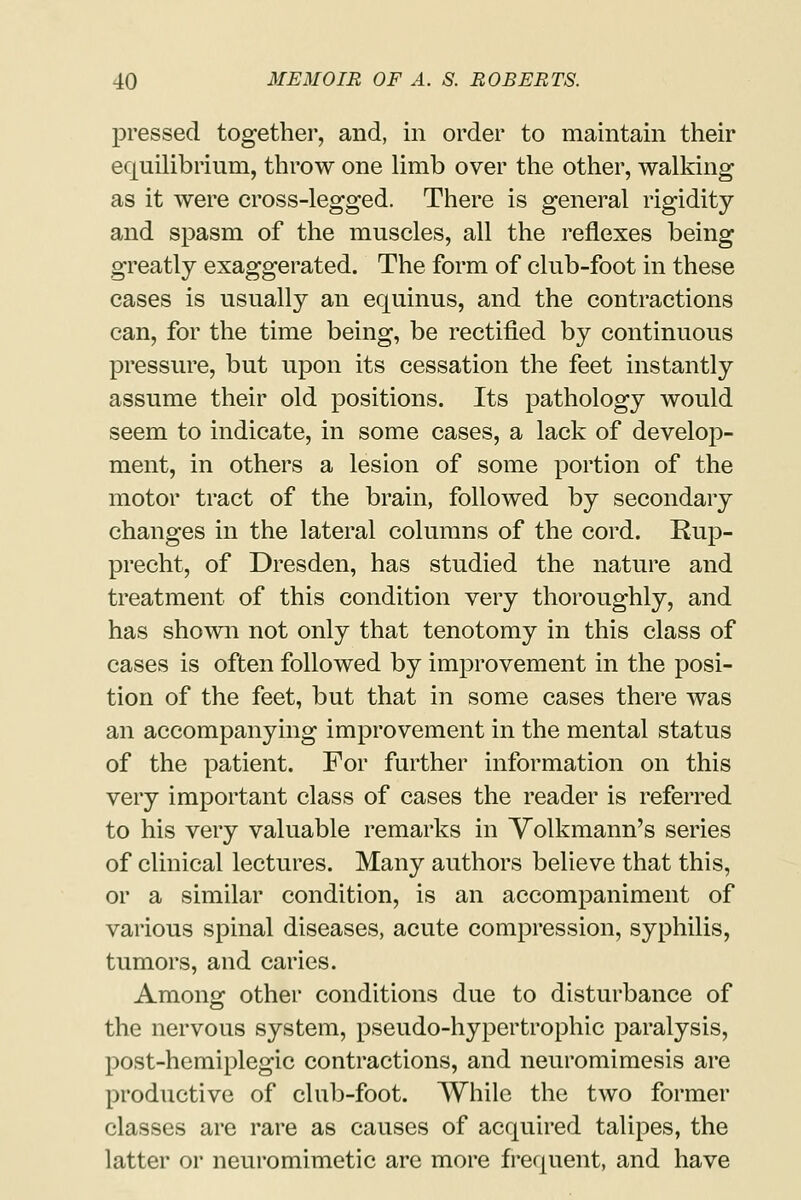 pressed together, and, in order to maintain their equilibrium, throw one limb over the other, walking as it were cross-legged. There is general rigidity and spasm of the muscles, all the reflexes being greatly exaggerated. The form of club-foot in these cases is usually an equinus, and the contractions can, for the time being, be rectified by continuous pressure, but upon its cessation the feet instantly assume their old positions. Its pathology would seem to indicate, in some cases, a lack of develop- ment, in others a lesion of some portion of the motor tract of the brain, followed by secondary changes in the lateral columns of the cord. Rup- precht, of Dresden, has studied the nature and treatment of this condition very thoroughly, and has shown not only that tenotomy in this class of cases is often followed by improvement in the posi- tion of the feet, but that in some cases there was an accompanying improvement in the mental status of the patient. For further information on this very important class of cases the reader is referred to his very valuable remarks in Volkmann's series of clinical lectures. Many authors believe that this, or a similar condition, is an accompaniment of various spinal diseases, acute compression, syphilis, tumors, and caries. Among other conditions due to disturbance of the nervous system, pseudo-hypertrophic paralysis, post-hemiplegic contractions, and neuromimesis are productive of club-foot. While the two former classes are rare as causes of acquired talipes, the latter or neuromimetic are more frequent, and have