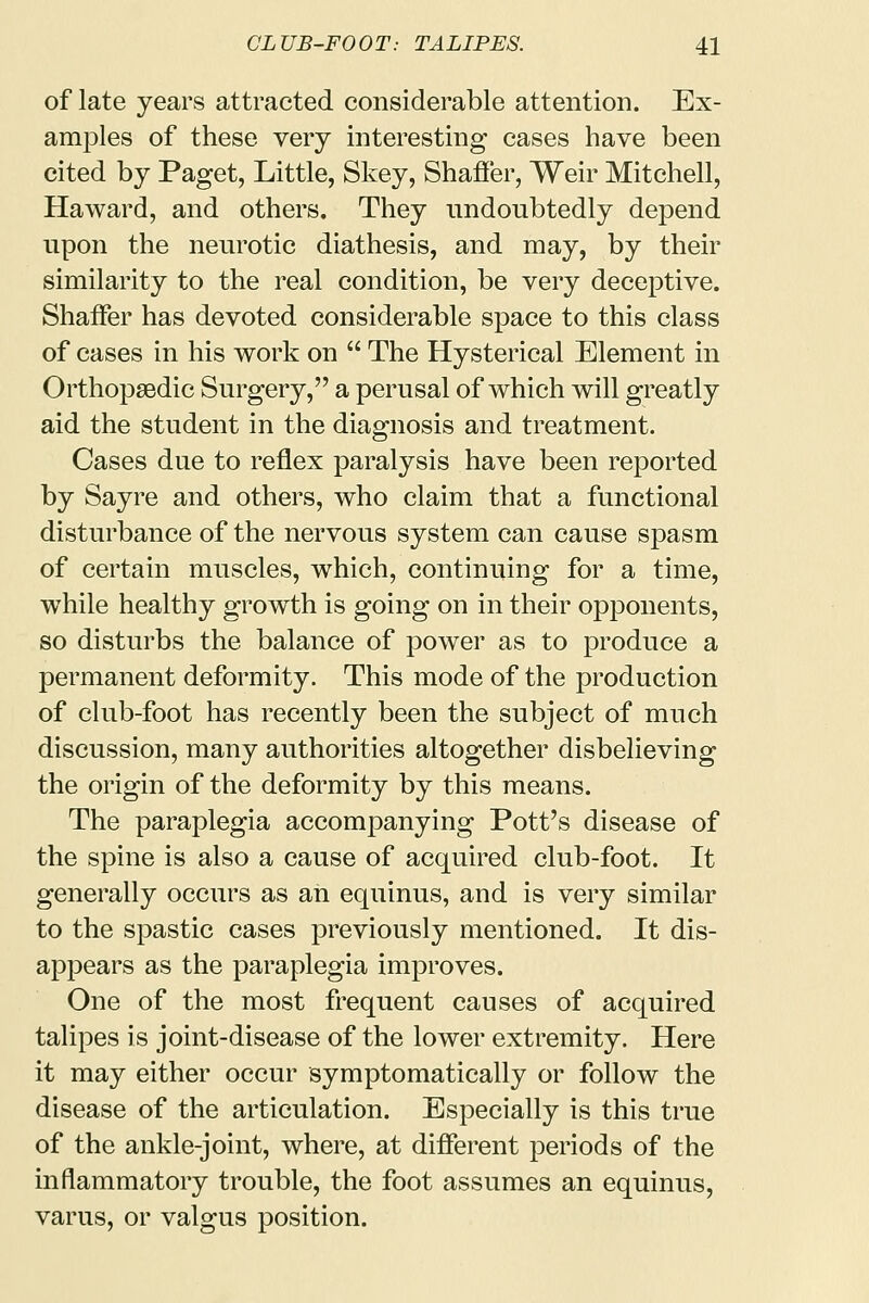 of late years attracted considerable attention. Ex- amples of these very interesting cases have been cited by Paget, Little, Skey, Shaffer, Weir Mitchell, Haward, and others. They undoubtedly depend upon the neurotic diathesis, and may, by their similarity to the real condition, be very deceptive. Shaffer has devoted considerable space to this class of cases in his work on  The Hysterical Element in Orthopaedic Surgery, a perusal of which will greatly aid the student in the diagnosis and treatment. Cases due to reflex paralysis have been reported by Sayre and others, who claim that a functional disturbance of the nervous system can cause spasm of certain muscles, which, continuing for a time, while healthy growth is going on in their opponents, so disturbs the balance of power as to produce a permanent deformity. This mode of the production of club-foot has recently been the subject of much discussion, many authorities altogether disbelieving the origin of the deformity by this means. The paraplegia accompanying Pott's disease of the spine is also a cause of acquired club-foot. It generally occurs as an equinus, and is very similar to the spastic cases previously mentioned. It dis- appears as the paraplegia improves. One of the most frequent causes of acquired talipes is joint-disease of the lower extremity. Here it may either occur symptomatically or follow the disease of the articulation. Especially is this true of the ankle-joint, where, at different periods of the inflammatory trouble, the foot assumes an equinus, varus, or valgus position.