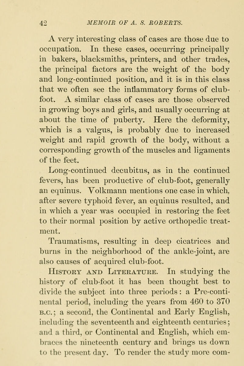A very interesting class of cases are those due to occupation. In these cases, occurring principally in bakers, blacksmiths, printers, and other trades, the principal factors are the weight of the body and long-continued position, and it is in this class that we often see the inflammatory forms of club- foot. A similar class of cases are those observed in growing boys and girls, and usually occurring at about the time of puberty. Here the deformity, which is a valgus, is probably due to increased weight and rapid growth of the body, without a corresponding growth of the muscles and ligaments of the feet. Long-continued decubitus, as in the continued fevers, has been productive of club-foot, generally an equinus. Volkmann mentions one case in which, after severe typhoid fever, an equinus resulted, and in which a year was occupied in restoring the feet to their normal position by active orthopedic treat- ment. Traumatisms, resulting in deep cicatrices and burns in the neighborhood of the ankle-joint, are also causes of acquired club-foot. History aistd Literature. In studying the history of club-foot it has been thought best to divide the subject into three periods: a Pre-conti- nental period, including the years from 460 to 370 B.C.; a second, the Continental and Early English, including the seventeenth and eighteenth centuries; and a third, or Continental and English, which em- braces the nineteenth century and brings us down 1 < i 1 he present day. To render the study more com-