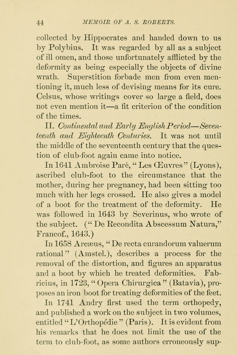 collected by Hippocrates and handed down to us by Polybius. It was regarded by all as a subject of ill omen, and those unfortunately afflicted by the deformity as being especially the objects of divine wrath. Superstition forbade men from even men- tioning it, much less of devising means for its cure. Celsus, whose writings cover so large a field, does not even mention it—a fit criterion of the condition of the times. II. Continental and Early English Period—Seven- teenth and Eighteenth Centuries. It was not until the middle of the seventeenth century that the ques- tion of club-foot again came into notice. In 1641 Ambroise Pare,  Les GEuvres (Lyons), ascribed club-foot to the circumstance that the mother, during her pregnancy, had been sitting too much with her legs crossed. He also gives a model of a boot for the treatment of the deformity. He was followed in 1643 by Severinus, who wrote of the subject. ( De Recondita Abscessum Natura, Francof., 1643.) In 1658 Arcseus,  De recta curandorum valuerum rational (Amstel.), describes a process for the removal of the distortion, and figures an apparatus and a boot by which he treated deformities. Fab- ricius, in 1723,  Opera Chirurgica  (Batavia), pro- poses an iron boot for treating deformities of the feet. In 1741 Andry first used the term orthopedy, and published a work on the subject in two volumes, entitled  L'Orthopedie  (Paris). It is evident from his remarks that he does not limit the use of the term to club-foot, as some authors erroneously sup-
