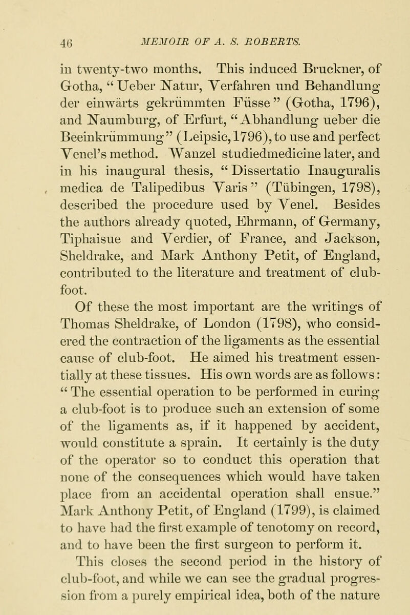 in twenty-two months. This induced Bruckner, of Gotha,  Ueber ^Tatur, Verfahren und Behandlung der einwarts gekriimmten Fiisse (Gotha, 1796), and Naumburg, of Erfurt,  Abhandlung ueber die Beeinkrummung  ( Leipsic, 1796), to use and perfect Venel's method. Wanzel studiedmedicine later, and in his inaugural thesis,  Dissertatio Inauguralis medica de Talipedibus Yaris (Tubingen, 1798), described the procedure used by Venel. Besides the authors already quoted, Ehrmann, of Germany, Tiphaisue and Yerdier, of France, and Jackson, Sheldrake, and Mark Anthony Petit, of England, contributed to the literature and treatment of club- foot. Of these the most important are the writings of Thomas Sheldrake, of London (1798), who consid- ered the contraction of the ligaments as the essential cause of club-foot. He aimed his treatment essen- tially at these tissues. His own words are as follows:  The essential operation to be performed in curing a club-foot is to produce such an extension of some of the ligaments as, if it happened by accident, would constitute a sprain. It certainly is the duty of the operator so to conduct this operation that none of the consequences which would have taken place from an accidental operation shall ensue. Mark Anthony Petit, of England (1799), is claimed to have had the first example of tenotomy on record, and to have been the first surgeon to perform it. This closes the second period in the history of club-foot, and while we can see the gradual progres- sion from a purely empirical idea, both of the nature