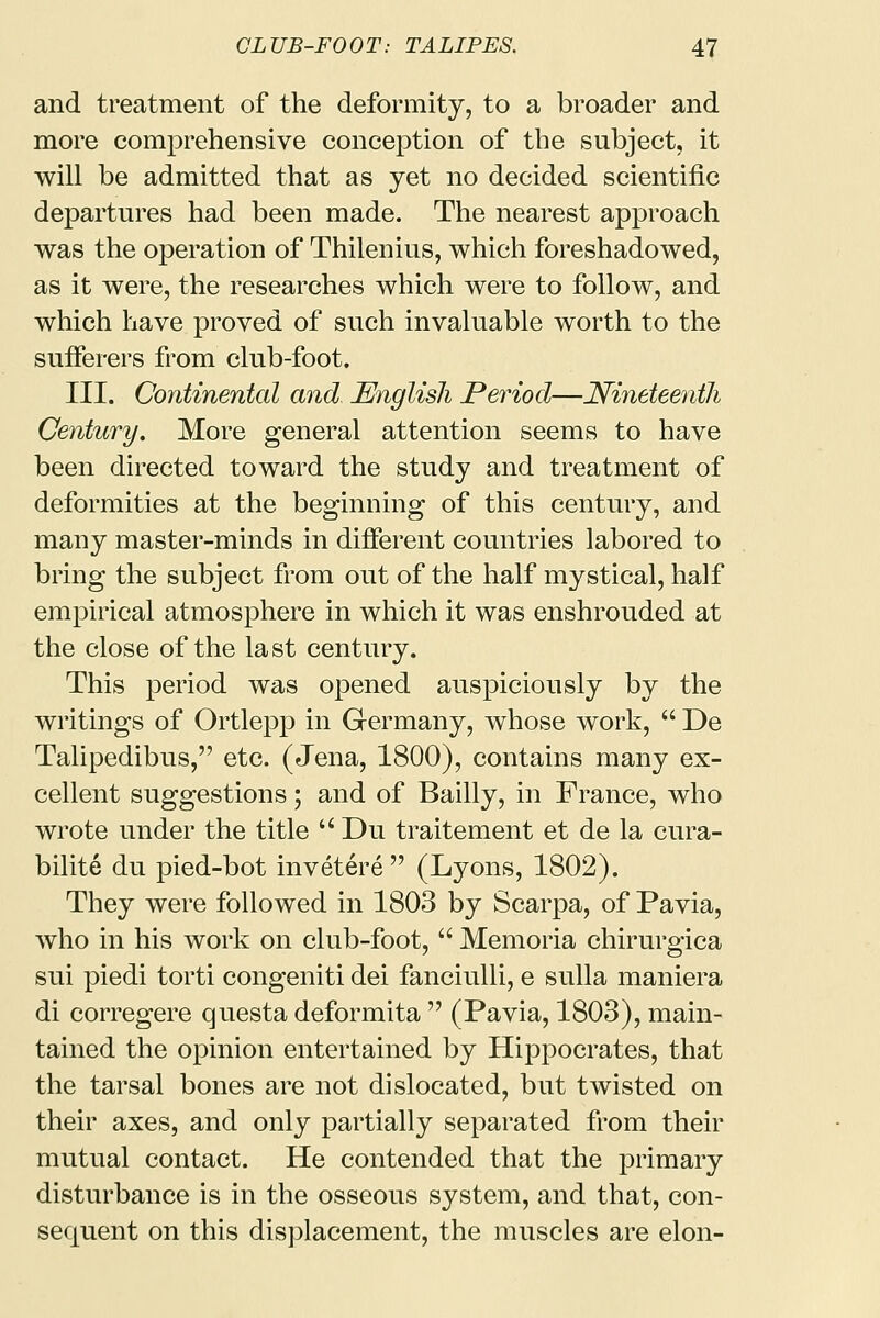and treatment of the deformity, to a broader and more comprehensive conception of the subject, it will be admitted that as yet no decided scientific departures had been made. The nearest approach was the operation of Thilenius, which foreshadowed, as it were, the researches which were to follow, and which have proved of such invaluable worth to the sufferers from club-foot. III. Continental and English Period—Nineteenth Century. More general attention seems to have been directed toward the study and treatment of deformities at the beginning of this century, and many master-minds in different countries labored to bring the subject from out of the half mystical, half empirical atmosphere in which it was enshrouded at the close of the last century. This period was opened auspiciously by the writings of Ortlepp in Germany, whose work,  De Talipedibus, etc. (Jena, 1800), contains many ex- cellent suggestions; and of Bailly, in France, who wrote under the title Du traitement et de la cura- bilite du pied-bot invetere  (Lyons, 1802). They were followed in 1803 by Scarpa, of Pavia, who in his work on club-foot,  Memoria chirurgica sui piedi torti congeniti dei fanciulli, e sulla maniera di corregere questa deformita  (Pavia, 1803), main- tained the opinion entertained by Hippocrates, that the tarsal bones are not dislocated, but twisted on their axes, and only partially separated from their mutual contact. He contended that the primary disturbance is in the osseous system, and that, con- sequent on this displacement, the muscles are elon-