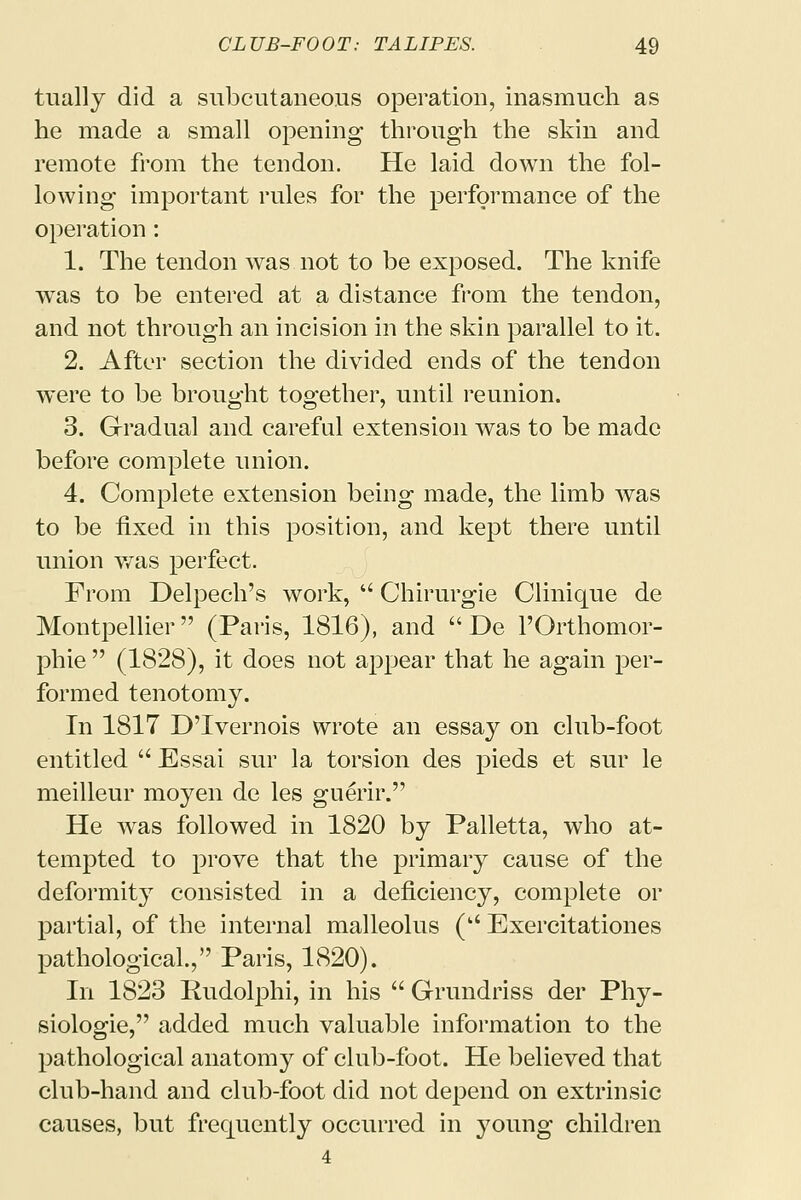 tually did a subcutaneous operation, inasmuch as he made a small opening through the skin and remote from the tendon. He laid down the fol- lowing important rules for the performance of the operation: 1. The tendon was not to be exposed. The knife was to be entered at a distance from the tendon, and not through an incision in the skin parallel to it. 2. After section the divided ends of the tendon were to be brought together, until reunion. 3. Gradual and careful extension was to be made before complete union. 4. Complete extension being made, the limb was to be fixed in this position, and kept there until union was perfect. From Delpech's work,  Chirurgie Clinique de Montpellier (Paris, 1816), and  De l'Orthomor- phie  (1828), it does not appear that he again per- formed tenotomy. In 1817 D'lvernois wrote an essay on club-foot entitled  Essai sur la torsion des pieds et sur le meilleur moyen de les guerir. He was followed in 1820 by Palletta, who at- tempted to prove that the primary cause of the deformity consisted in a deficiency, complete or partial, of the internal malleolus ( Exercitationes pathological., Paris, 1820). In 1823 Rudolphi, in his  Grundriss der Phy- siologie, added much valuable information to the pathological anatomy of club-foot. He believed that club-hand and club-foot did not depend on extrinsic causes, but frequently occurred in young children 4