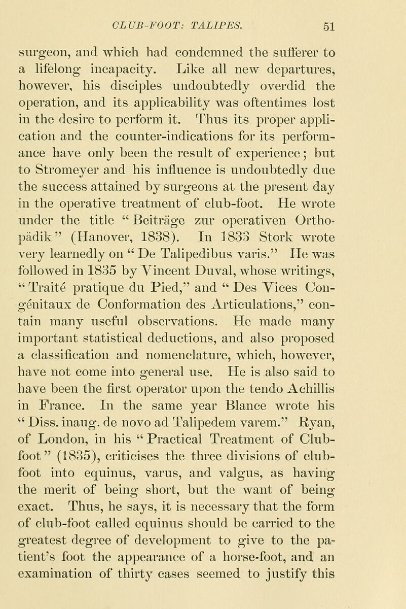 surgeon, and which had condemned the sufferer to a lifelong incapacity. Like all new departures, however, his disciples undoubtedly overdid the operation, and its applicability was oftentimes lost in the desire to perform it. Thus its proper appli- cation and the counter-indications for its perform- ance have only been the result of experience; but to Stromeyer and his influence is undoubtedly due the success attained by surgeons at the present day in the operative treatment of club-foot. He wrote under the title  Beitrage zur operativen Ortho- padik (Hanover, 1838). In 1833 Stork wrote very learnedly on  De Talipedibus varis. He was followed in 1835 by Vincent Duval, whose writings,  Traite pratique du Pied, and u Des Vices Con- genitaux de Conformation des Articulations, con- tain many useful observations. He made many important statistical deductions, and also proposed a classification and nomenclature, which, however, have not come into general use. He is also said to have been the first operator upon the tendo Achillis in France. In the same year Blance wrote his  Diss, inaug. de novo ad Talipedem varem. Ryan, of London, in his  Practical Treatment of Club- foot (1835), criticises the three divisions of club- foot into equinus, varus, and valgus, as having the merit of being short, but the want of being- exact. Thus, he says, it is necessary that the form of club-foot called equinus should be carried to the greatest degree of development to give to the pa- tient's foot the appearance of a horse-foot, and an examination of thirty cases seemed to justify this