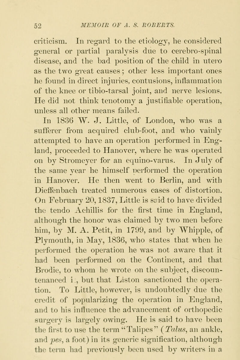 criticism. In regard to the etiology, he considered general or partial paralysis dne to cerebro-spinal disease, and the bad position of the child in utero as the two great causes; other less important ones he found in direct injuries, contusions, inflammation of the knee or tibio-tarsal joint, and nerve lesions. He did not think tenotomy a justifiable operation, unless all other means failed. In 1836 W. J. Little, of London, who was a sufferer from acquired club-foot, and who vainly attempted to have an operation performed in Eng- land, proceeded to Hanover, where he was operated on by Stromeyer for an equino-varus. In July of the same year he himself nerformed the operation in Hanover. He then went to Berlin, and with Dieffenbach treated numerous cases of distortion. On February 20,1837, Little is soid to have divided the tendo Achillis for the first time in England, although the honor was claimed by two men before him, by M. A. Petit, in 1799, and by Whipple, of Plymouth, in May, 1836, who states that when he performed the operation he was not aware that it had been performed on the Continent, and that Brodie, to whom he wrote on the subject, discoun- tenanced i;, but that Liston sanctioned the opera- tion. To Little, however, is undoubtedly due the credit of popularizing the operation in England, and to his influence the advancement of orthopedic surgery is largely owing. He is said to have been the first to use the term Talipes (Talus, an ankle, and pes, a foot) in its generic signification, although the term had previously been used by writers in a