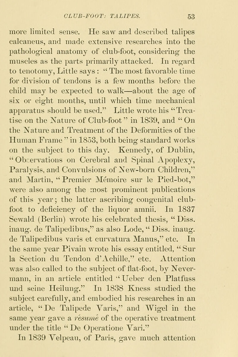 more limited sense. He saw and described talipes calcaneus, and made extensive researches into the pathological anatomy of club-foot, considering the muscles as the parts primarily attacked. In regard to tenotomy, Little says :  The most favorable time for division of tendons is a few months before the child may be expected to walk—about the age of six or eight months, until which time mechanical apparatus should be used. Little wrote his Trea- tise on the Nature of Club-foot in 1839, and  On the Nature and Treatment of the Deformities of the Human Frame  in 1853, both being standard works on the subject to this day. Kennedy, of Dublin,  Obcervations on Cerebral and Spinal Apoplexy, Paralysis, and Convulsions of New-born Children, and Martin,  Premier Memoire sur le Pied-bot, were also among the most prominent publications of this year; the latter ascribing congenital club- foot to deficiency of the liquor amnii. In 1837 Sewald (Berlin) wrote his celebrated thesis,  Diss. inaug. de Talipedibus, as also Lode,  Diss, inaug. de Talipedibus varis et curvatura Manus, etc. In the same year Pivain wrote his essay entitled,  Sur la Section du Tendon d'Achille, etc. Attention was also called to the subject of flat-foot, by Never- mann, in an article entitled  Ueber den Platfuss und seine Heilung. In 1838 Kness studied the subject carefully, and embodied his researches in an article,  De Talipede Varis, and Wigel in the same year gave a resume of the operative treatment under the title  De Operatione Vari. In 1839 Velpeau, of Paris, gave much attention