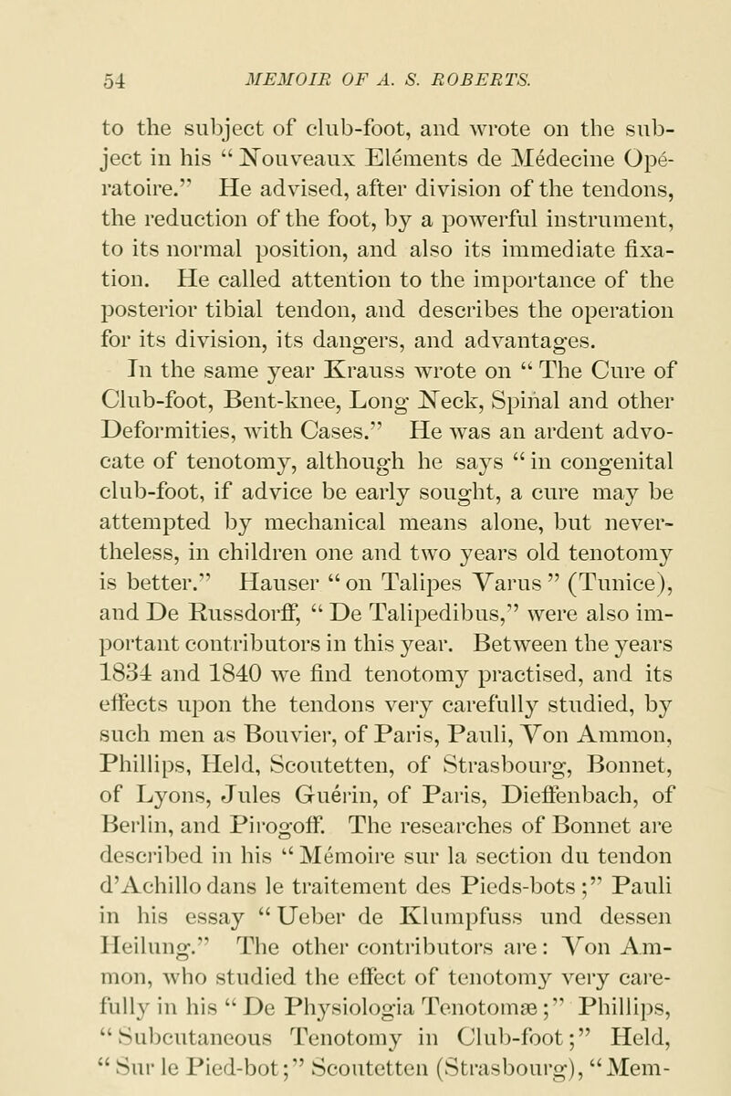 to the subject of club-foot, and wrote on the sub- ject in his  Nouveaux Elements de Medecine Ope- ratoire. He advised, after division of the tendons, the reduction of the foot, by a powerful instrument, to its normal position, and also its immediate fixa- tion. He called attention to the importance of the posterior tibial tendon, and describes the operation for its division, its dangers, and advantages. In the same year Krauss wrote on  The Cure of Club-foot, Bent-knee, Long JSTeck, Spinal and other Deformities, with Cases. He was an ardent advo- cate of tenotomy, although he says  in congenital club-foot, if advice be early sought, a cure may be attempted by mechanical means alone, but never- theless, in children one and two years old tenotomy is better. Hauser  on Talipes Varus  (Tunice), and De Russdorff,  De Talipedibus, were also im- portant contributors in this year. Between the years 1834 and 1840 we find tenotomy practised, and its effects upon the tendons very carefully studied, by such men as Bouvier, of Paris, Pauli, Von Amnion, Phillips, Held, Scoutetten, of Strasbourg, Bonnet, of Lyons, Jules Guerin, of Paris, Dieffenbach, of Berlin, and Pirogoff. The researches of Bonnet are described in his Memoire sur la section du tendon d'Achillo dans le traitement des Pieds-bots; Pauli in his essay  Ueber de Klumpfuss und dessen Ileilung. The other contributors are: Von Am- nion, who studied the effect of tenotomy very care- fully in his  De Plrysiologia Tenotome; Phillips, k% Mibcutaneous Tenotomy in Club-foot; Held, ;' Sur le Pied-bot; Scoutetten (Strasbourg), Mem-