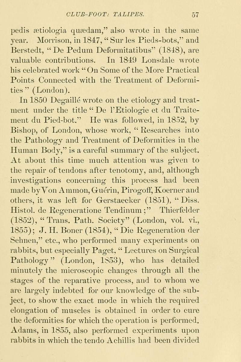 pedis aetiologia quaedam, also wrote in the same year. Morrison, in 1847,  Snr les Pieds-bots, and Berstedt,  De Pedum Deformitatibus (1848), are valuable contributions. In 1849 Lonsdale wrote his celebrated work  On Some of the More Practical Points Connected with the Treatment of Deformi- ties  (London). In 1850 Degaille wrote on the etiology and treat- ment under the title  De l'Etiologie et du Traite- ment du Pied-bot. He was followed, in 1852, by Bishop, of London, whose work,  Researches into the Pathology and Treatment of Deformities in the Human Body, is a careful summary of the subject. At about this time much attention was given to the repair of tendons after tenotomy, and, although investigations concerning this process had been made by Von Amnion, Guerin, Pirogotf, Koerner and others, it was left for Gerstaecker (1851),  Diss. Histol. de Regeneratione Tendinum; Thierfelder (1852), Trans. Path. Society (London, vol. vi., 1855); J. H. Boner (1854),  Die Regeneration der Sehnen, etc., who performed many experiments on rabbits, but especially Paget,  Lectures on Surgical Pathology (London, 1853), who has detailed minutely the microscopic changes through all the stages of the reparative process, and to whom we are largely indebted for our knowledge of the sub- ject, to show the exact mode in which the required elongation of muscles is obtained in order to cure the deformities for which the operation is performed. Adams, in 1855, also performed experiments upon rabbits in which the tendo Achillis had been divided