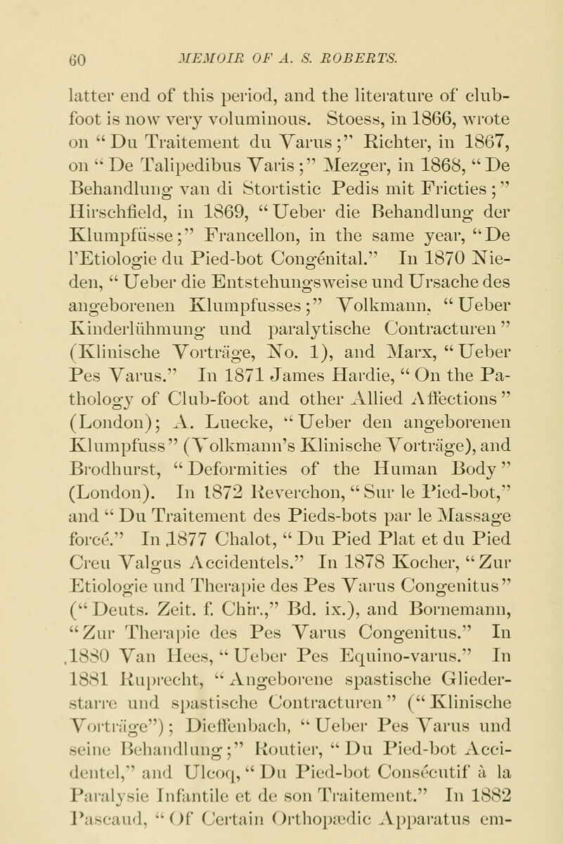 latter end of this period, and the literature of club- foot is now very voluminous. Stoess, in 1866, wrote on Du Traitement du Varus; Richter, in 1867, on  De Talipedibus Varis ; Mezger, in 1868,  De Behandlung van di Stortistic Pedis mit Fricties ; Hirschfield, in 1869,  Ueber die Behandlung der Klumpfusse; Francellon, in the same year, De TEtiologie du Pied-bot Congenital. In 1870 Nie- den,  Ueber die Entstehungsweise und Ursache des angeborenen Klumpfusses; Volkmann, Ueber Kinderliihmung und paralytische Contracturen (Klinisehe Vortrage, ~No. 1), and Marx,  Ueber Pes Varus. In 1871 James Hardie,  On the Pa- thology of Club-foot and other Allied Affections (London); A. Luecke,  Ueber den angeborenen Klumpfuss (Volkmann's Klinisehe Vortrage), and Brodhurst,  Deformities of the Human Body (London). In 1872 Keverchon,  Sur le Pied-bot, and  Du Traitement des Pieds-bots par le Massage force. In .1877 Chalot,  Du Pied Plat et du Pied Creu Valgus Accidentels. In 1878 Kocher,  Zur Etiologie und Therapie des Pes Varus Congenitus ( Deuts. Zeit. f. Chrr., Bd. ix.), and Bornemann, Zur Therapie des Pes Varus Congenitus. In ,1880 Van Hees,  Ueber Pes Equino-varus. In 1881 Kuprecht,  Angeborene spastische Glieder- starre und spaslische Contracturen (Klinisehe Vortrage); Dieffenbach,  Ueber Pes Varus und seine Behandlung; Koutier, Du Pied-bot Acci- dentel, and Ulcoq,  Du Pied-bot Consecutif a, la Paralysie infantile et de son Traitement. In 1882 Pascaud, Of Certain Orthopedic .Vpparatus em-