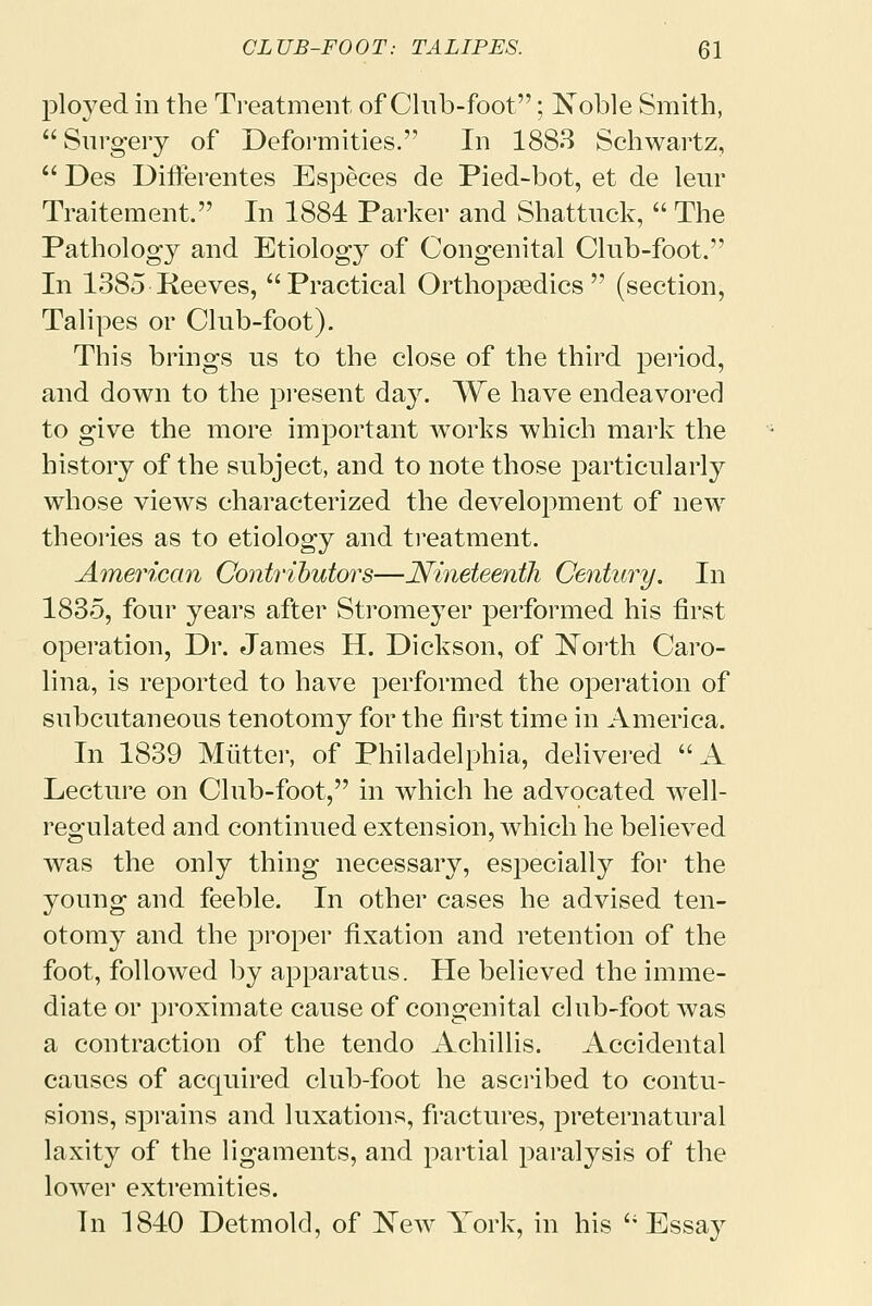 ployed in the Treatment of Club-foot; Noble Smith,  Surgery of Deformities. In 1883 Schwartz,  Des Differentes Especes de Pied-bot, et de leur Traitement. In 1884 Parker and Shattuck,  The Pathology and Etiology of Congenital Club-foot. In 1385 Reeves, Practical Orthopaedics (section, Talipes or Club-foot). This brings us to the close of the third period, and down to the present day. We have endeavored to give the more important works which mark the history of the subject, and to note those particularly whose views characterized the development of new theories as to etiology and treatment. American Contributors—Nineteenth Century. In 1835, four years after Stromeyer performed his first operation, Dr. James H. Dickson, of North Caro- lina, is reported to have performed the operation of subcutaneous tenotomy for the first time in America. In 1839 Mutter, of Philadelphia, delivered  A Lecture on Club-foot, in which he advocated well- regulated and continued extension, which he believed was the only thing necessary, especially for the young and feeble. In other cases he advised ten- otomy and the proper fixation and retention of the foot, followed by apparatus. He believed the imme- diate or proximate cause of congenital club-foot was a contraction of the tendo Achillis. Accidental causes of acquired club-foot he ascribed to contu- sions, sprains and luxations, fractures, preternatural laxity of the ligaments, and partial paralysis of the lower extremities. In 1840 Detmold, of New York, in his Essay