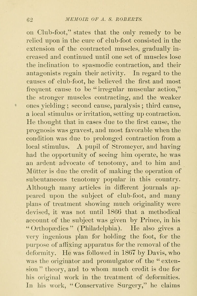 on Club-foot, states that the only remedy to be relied upon in the cure of club-foot consisted in the extension of the contracted muscles, gradually in- creased and continued until one set of muscles lose the inclination to spasmodic contraction, and their antagonists regain their activity. In regard to the causes of club-foot, he believed the first and most frequent cause to be  irregular muscular action, the stronger muscles contracting, and the weaker ones yielding; second cause, paralysis ; third cause, a local stimulus or irritation, setting up contraction. He thought that in cases due to the first cause, the prognosis was gravest, and most favorable when the condition was due to prolonged contraction from a local stimulus. A pupil of Stromeyer, and having had the opportunity of seeing him operate, he was an ardent advocate of tenotomy, and to him and Mutter is due the credit of making the operation of subcutaneous tenotomy popular in this country. Although many articles in different journals ap- peared upon the subject of club-foot, and many plans of treatment showing much originality were devised, it was not until 1866 that a methodical account of the subject was given by Prince, in his  OrthopaBdics  (Philadelphia). He also gives a \«iy ingenious plan for holding the foot, for the purpose of affixing apparatus for the removal of the deformity. He was followed in 1867 by Davis, who was the originator and promulgator of the  exten- sion  theory, and to whom much credit is due for his original work in the treatment of deformities. In his work, Conservative Surgery, he claims