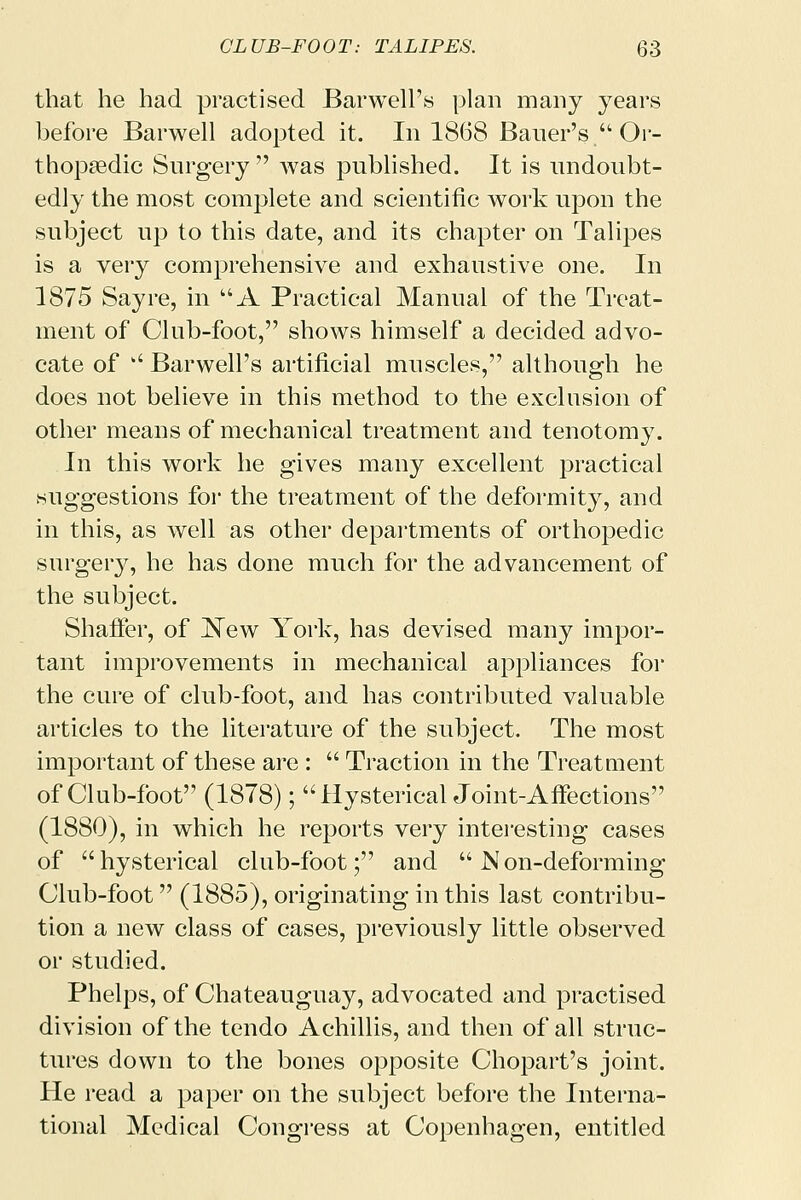 that he had practised Barwell's plan many years before Barwell adopted it. In 1868 Bauer's  Or- thopaedic Surgery  was published. It is undoubt- edly the most complete and scientific work upon the subject up to this date, and its chapter on Talipes is a very comprehensive and exhaustive one. In 1875 Say re, in A Practical Manual of the Treat- ment of Club-foot, shows himself a decided advo- cate of  Barwell's artificial muscles, although he does not believe in this method to the exclusion of other means of mechanical treatment and tenotomy. In this work he gives many excellent practical suggestions for the treatment of the deformity, and in this, as well as other departments of orthopedic surgery, he has done much for the advancement of the subject. Shaffer, of New York, has devised many impor- tant improvements in mechanical appliances for the cure of club-foot, and has contributed valuable articles to the literature of the subject. The most important of these are:  Traction in the Treatment of Club-foot (1878); Hysterical Joint-Affections (1880), in which he reports very interesting cases of hysterical club-foot; and Non-deforming Club-foot (1885), originating in this last contribu- tion a new class of cases, previously little observed or studied. Phelps, of Chateauguay, advocated and practised division of the tendo Achillis, and then of all struc- tures down to the bones opposite Chopart's joint. He read a paper on the subject before the Interna- tional Medical Congress at Copenhagen, entitled