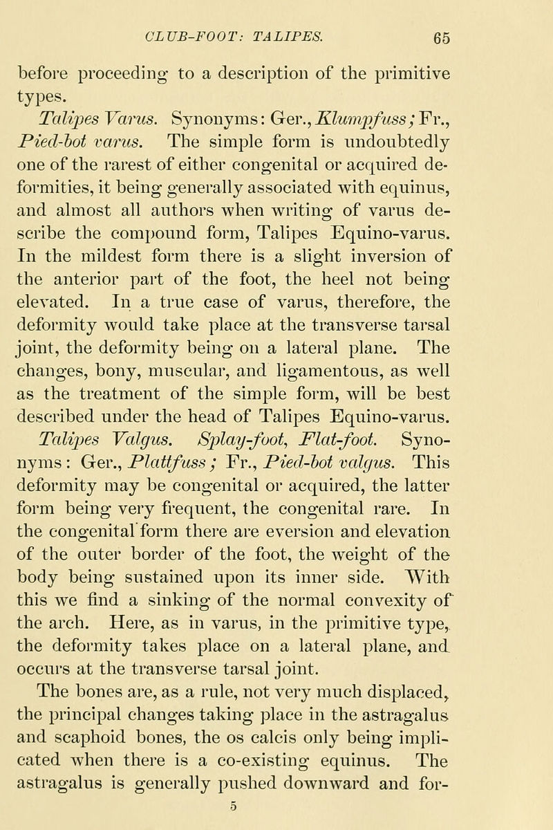 before proceeding to a description of the primitive types. Talipes Yarns. Synonyms: Ger., Klumpfuss; Fr., Pied-hot varus. The simple form is undoubtedly one of the rarest of either congenital or acquired de- formities, it being generally associated with equinus, and almost all authors when writing of varus de- scribe the compound form, Talipes Equino-varus. In the mildest form there is a slight inversion of the anterior part of the foot, the heel not being elevated. In a true case of varus, therefore, the deformity would take place at the transverse tarsal joint, the deformity being on a lateral plane. The changes, bony, muscular, and ligamentous, as well as the treatment of the simple form, will be best described under the head of Talipes Equino-varus. Talipes Valgus. Splay-foot, Flat-foot. Syno- nyms: Ger., Plattfass ; Fr., Pied-hot valgus. This deformity may be congenital or acquired, the latter form being very frequent, the congenital rare. In the congenital form there are eversion and elevation of the outer border of the foot, the weight of the body being sustained upon its inner side. With this we find a sinking of the normal convexity of the arch. Here, as in varus, in the primitive type, the deformity takes place on a lateral plane, and occurs at the transverse tarsal joint. The bones are, as a rule, not very much displaced,, the principal changes taking place in the astragalus and scaphoid bones, the os calcis only being impli- cated when there is a co-existing equinus. The astragalus is generally pushed downward and for- 5