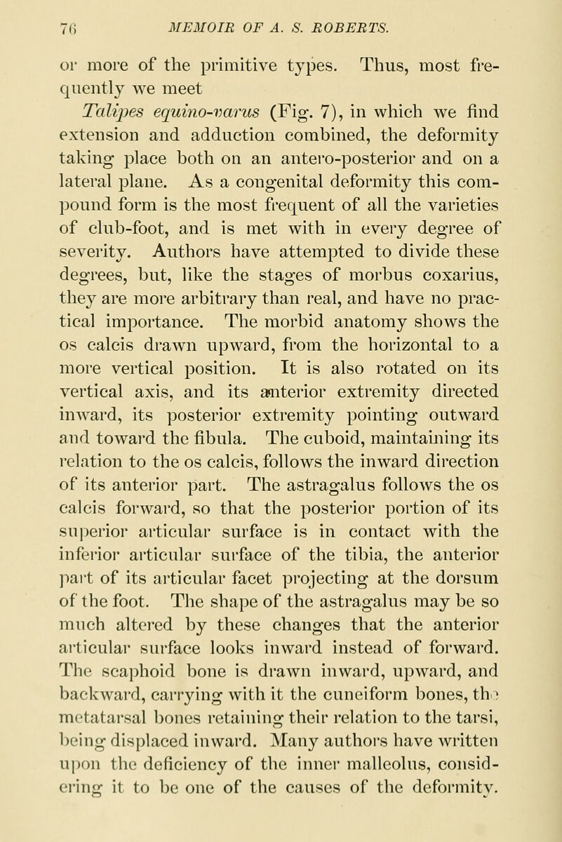 or more of the primitive types. Thus, most fre- quently we meet Talipes equino-varus (Fig. 7), in which we find extension and adduction combined, the deformity taking place both on an antero-posterior and on a lateral plane. As a congenital deformity this com- pound form is the most frequent of all the varieties of club-foot, and is met with in every degree of severity. Authors have attempted to divide these degrees, but, like the stages of morbus coxarius, they are more arbitrary than real, and have no prac- tical importance. The morbid anatomy shows the os calcis drawn upward, from the horizontal to a more vertical position. It is also rotated on its vertical axis, and its aniterior extremity directed inward, its posterior extremity pointing outward and toward the fibula. The cuboid, maintaining its relation to the os calcis, follows the inward direction of its anterior part. The astragalus follows the os calcis forward, so that the posterior portion of its superior articular surface is in contact with the inferior articular surface of the tibia, the anterior part of its articular facet projecting at the dorsum of the foot. The shape of the astragalus may be so much altered by these changes that the anterior articular surface looks inward instead of forward. The scaphoid bone is drawn inward, upward, and backward, carrying with it the cuneiform bones, tho metatarsal bones retaining their relation to the tarsi, being displaced inward. Many authors have written upon the deficiency of the inner malleolus, consid- ering it to be one of the causes of the deformity.