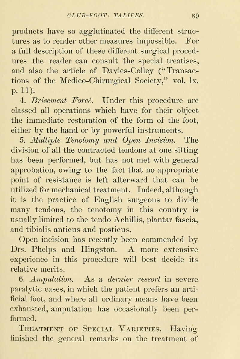 products have so agglutinated the different struc- tures as to render other measures impossible. For a full description of these different surgical proced- ures the reader can consult the special treatises, and also the article of Davies-Colley (Transac- tions of the Medico-Chirurgical Society, vol. lx. p. ii). 4. Brisement Force. Under this procedure are classed all operations which have for their object the immediate restoration of the form of the foot, either by the hand or by powerful instruments. 5. Multiple Tenotomy and Open Incision. The division of all the contracted tendons at one sitting- has been performed, but has not met with general approbation, owing to the fact that no appropriate point of resistance is left afterward that can be utilized for mechanical treatment. Indeed, although it is the practice of English surgeons to divide many tendons, the tenotomy in this country is usually limited to the tendo Achillis, plantar fascia, and tibialis anticus and posticus. Open incision has recently been commended by Drs. Phelps and Hingston. A more extensive experience in this procedure will best decide its relative merits. 6. Amputation. As a dernier ressort in severe paralytic cases, in which the patient prefers an arti- ficial foot, and where all ordinary means have been exhausted, amputation has occasionally been per- formed. Treatment of Special Varieties. Having finished the general remarks on the treatment of