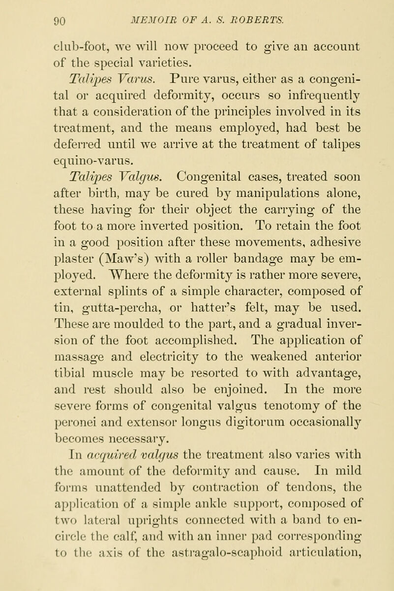 club-foot, we will now proceed to give an account of the special varieties. Talipes Varus. Pure varus, either as a congeni- tal or acquired deformity, occurs so infrequently that a consideration of the principles involved in its treatment, and the means employed, had best be deferred until we arrive at the treatment of talipes equino-varus. Talipes Valgus. Congenital cases, treated soon after birth, may be cured by manipulations alone, these having for their object the carrying of the foot to a more inverted position. To retain the foot in a good position after these movements, adhesive plaster (Maw's) with a roller bandage may be em- ployed. Where the deformity is rather more severe, external splints of a simple character, composed of tin, gutta-percha, or hatter's felt, may be used. These are moulded to the part, and a gradual inver- sion of the foot accomplished. The application of massage and electricity to the weakened anterior tibial muscle may be resorted to with advantage, and rest should also be enjoined. In the more severe forms of congenital valgus tenotomy of the peronei and extensor longus digitorum occasionally becomes necessary. In acquired valgus the treatment also varies with the amount of the deformity and cause. In mild forms unattended by contraction of tendons, the application of a simple ankle support, composed of two lateral uprights connected with a band to en- circle the calf, and with an inner pad corresponding to the axis of the astragalo-scaphoid articulation,